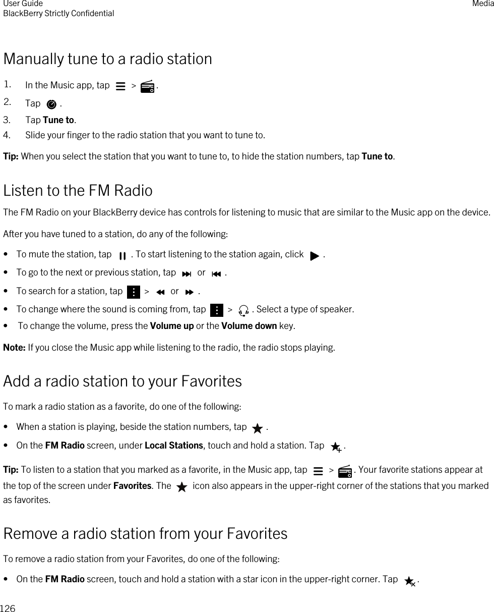 Manually tune to a radio station1. In the Music app, tap   &gt;  .2. Tap  .3. Tap Tune to.4. Slide your finger to the radio station that you want to tune to.Tip: When you select the station that you want to tune to, to hide the station numbers, tap Tune to.Listen to the FM RadioThe FM Radio on your BlackBerry device has controls for listening to music that are similar to the Music app on the device.After you have tuned to a station, do any of the following:•  To mute the station, tap  . To start listening to the station again, click  .•  To go to the next or previous station, tap   or  .•  To search for a station, tap   &gt;   or  .•  To change where the sound is coming from, tap   &gt;  . Select a type of speaker.• To change the volume, press the Volume up or the Volume down key.Note: If you close the Music app while listening to the radio, the radio stops playing.Add a radio station to your FavoritesTo mark a radio station as a favorite, do one of the following:•  When a station is playing, beside the station numbers, tap  .•  On the FM Radio screen, under Local Stations, touch and hold a station. Tap  .Tip: To listen to a station that you marked as a favorite, in the Music app, tap   &gt;  . Your favorite stations appear at the top of the screen under Favorites. The   icon also appears in the upper-right corner of the stations that you marked as favorites.Remove a radio station from your FavoritesTo remove a radio station from your Favorites, do one of the following:•  On the FM Radio screen, touch and hold a station with a star icon in the upper-right corner. Tap  .User GuideBlackBerry Strictly Confidential Media126