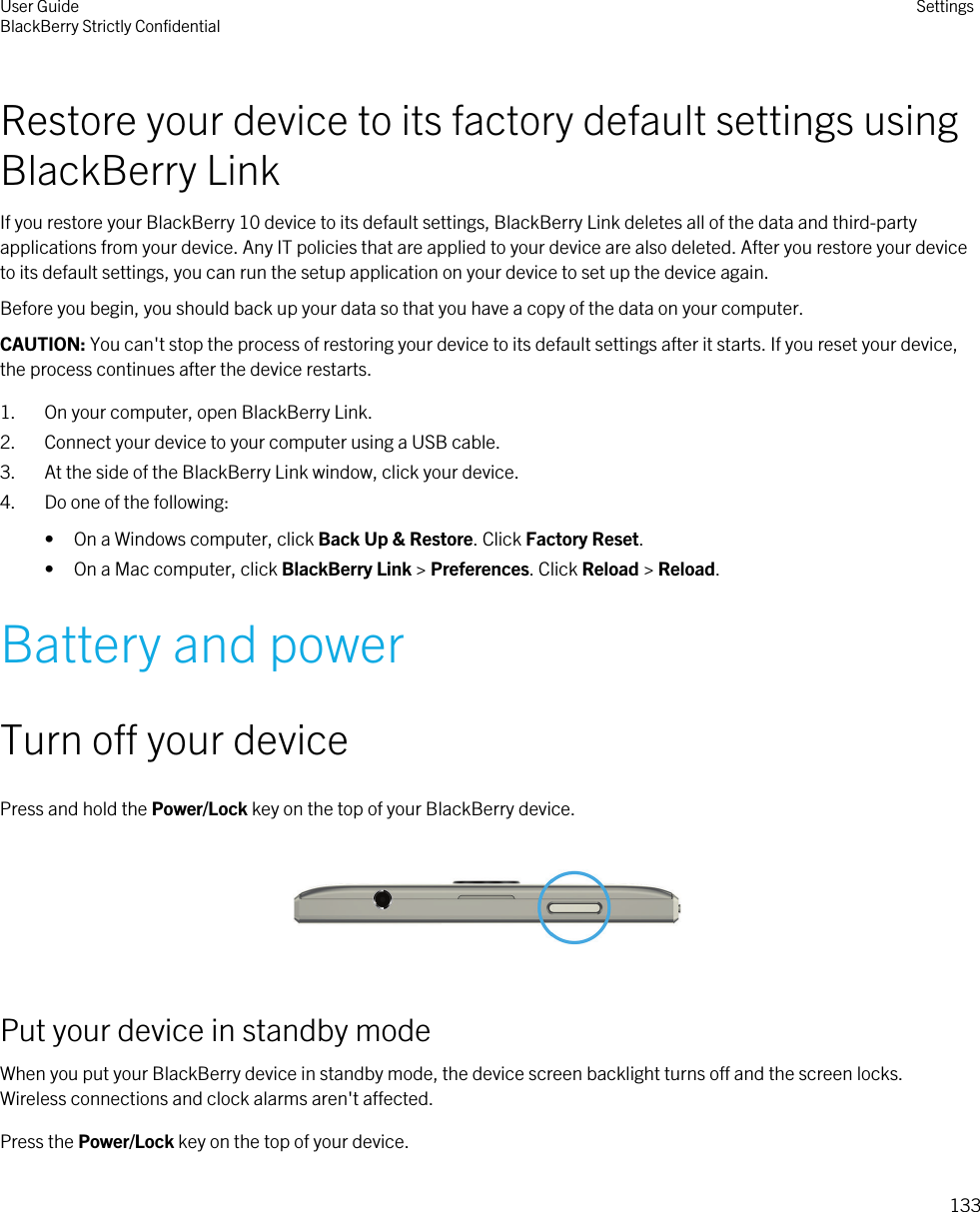 Restore your device to its factory default settings using BlackBerry LinkIf you restore your BlackBerry 10 device to its default settings, BlackBerry Link deletes all of the data and third-party applications from your device. Any IT policies that are applied to your device are also deleted. After you restore your device to its default settings, you can run the setup application on your device to set up the device again.Before you begin, you should back up your data so that you have a copy of the data on your computer.CAUTION: You can&apos;t stop the process of restoring your device to its default settings after it starts. If you reset your device, the process continues after the device restarts.1. On your computer, open BlackBerry Link.2. Connect your device to your computer using a USB cable.3. At the side of the BlackBerry Link window, click your device.4. Do one of the following:• On a Windows computer, click Back Up &amp; Restore. Click Factory Reset.• On a Mac computer, click BlackBerry Link &gt; Preferences. Click Reload &gt; Reload.Battery and powerTurn off your devicePress and hold the Power/Lock key on the top of your BlackBerry device.  Put your device in standby modeWhen you put your BlackBerry device in standby mode, the device screen backlight turns off and the screen locks. Wireless connections and clock alarms aren&apos;t affected.Press the Power/Lock key on the top of your device.User GuideBlackBerry Strictly Confidential Settings133