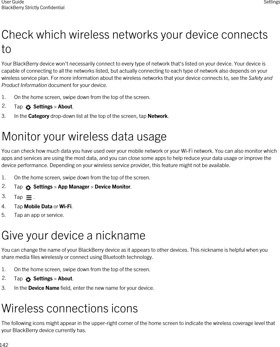 Check which wireless networks your device connects toYour BlackBerry device won&apos;t necessarily connect to every type of network that&apos;s listed on your device. Your device is capable of connecting to all the networks listed, but actually connecting to each type of network also depends on your wireless service plan. For more information about the wireless networks that your device connects to, see the Safety and Product Information document for your device.1. On the home screen, swipe down from the top of the screen.2. Tap   Settings &gt; About.3. In the Category drop-down list at the top of the screen, tap Network.Monitor your wireless data usageYou can check how much data you have used over your mobile network or your Wi-Fi network. You can also monitor which apps and services are using the most data, and you can close some apps to help reduce your data usage or improve the device performance. Depending on your wireless service provider, this feature might not be available.1. On the home screen, swipe down from the top of the screen.2. Tap   Settings &gt; App Manager &gt; Device Monitor.3. Tap  .4. Tap Mobile Data or Wi-Fi.5. Tap an app or service.Give your device a nicknameYou can change the name of your BlackBerry device as it appears to other devices. This nickname is helpful when you share media files wirelessly or connect using Bluetooth technology.1. On the home screen, swipe down from the top of the screen.2. Tap   Settings &gt; About.3. In the Device Name field, enter the new name for your device.Wireless connections iconsThe following icons might appear in the upper-right corner of the home screen to indicate the wireless coverage level that your BlackBerry device currently has.User GuideBlackBerry Strictly Confidential Settings142