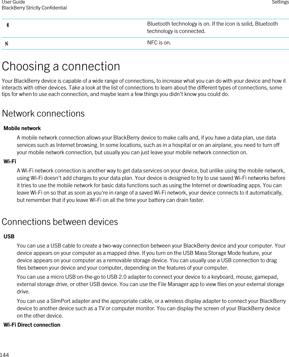 Bluetooth technology is on. If the icon is solid, Bluetooth technology is connected.NFC is on.Choosing a connectionYour BlackBerry device is capable of a wide range of connections, to increase what you can do with your device and how it interacts with other devices. Take a look at the list of connections to learn about the different types of connections, some tips for when to use each connection, and maybe learn a few things you didn&apos;t know you could do.Network connectionsMobile networkA mobile network connection allows your BlackBerry device to make calls and, if you have a data plan, use data services such as Internet browsing. In some locations, such as in a hospital or on an airplane, you need to turn off your mobile network connection, but usually you can just leave your mobile network connection on.Wi-FiA Wi-Fi network connection is another way to get data services on your device, but unlike using the mobile network, using Wi-Fi doesn&apos;t add charges to your data plan. Your device is designed to try to use saved Wi-Fi networks before it tries to use the mobile network for basic data functions such as using the Internet or downloading apps. You can leave Wi-Fi on so that as soon as you&apos;re in range of a saved Wi-Fi network, your device connects to it automatically, but remember that if you leave Wi-Fi on all the time your battery can drain faster.Connections between devicesUSBYou can use a USB cable to create a two-way connection between your BlackBerry device and your computer. Your device appears on your computer as a mapped drive. If you turn on the USB Mass Storage Mode feature, your device appears on your computer as a removable storage device. You can usually use a USB connection to drag files between your device and your computer, depending on the features of your computer.You can use a micro USB on-the-go to USB 2.0 adapter to connect your device to a keyboard, mouse, gamepad, external storage drive, or other USB device. You can use the File Manager app to view files on your external storage drive.You can use a SlimPort adapter and the appropriate cable, or a wireless display adapter to connect your BlackBerry device to another device such as a TV or computer monitor. You can display the screen of your BlackBerry device on the other device.Wi-Fi Direct connectionUser GuideBlackBerry Strictly Confidential Settings144