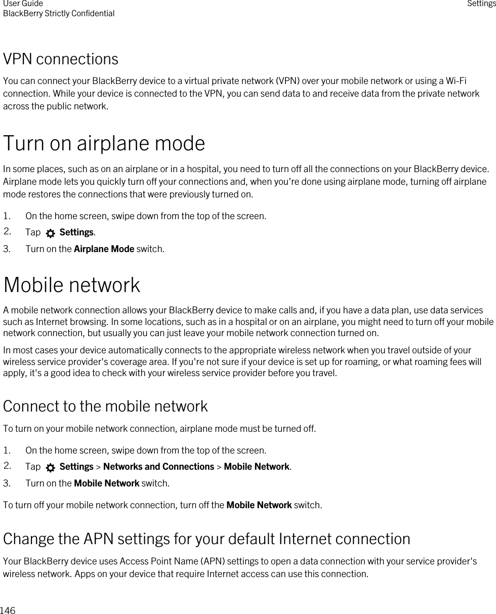 VPN connectionsYou can connect your BlackBerry device to a virtual private network (VPN) over your mobile network or using a Wi-Fi connection. While your device is connected to the VPN, you can send data to and receive data from the private network across the public network.Turn on airplane modeIn some places, such as on an airplane or in a hospital, you need to turn off all the connections on your BlackBerry device. Airplane mode lets you quickly turn off your connections and, when you&apos;re done using airplane mode, turning off airplane mode restores the connections that were previously turned on.1. On the home screen, swipe down from the top of the screen.2. Tap   Settings.3. Turn on the Airplane Mode switch.Mobile networkA mobile network connection allows your BlackBerry device to make calls and, if you have a data plan, use data services such as Internet browsing. In some locations, such as in a hospital or on an airplane, you might need to turn off your mobile network connection, but usually you can just leave your mobile network connection turned on.In most cases your device automatically connects to the appropriate wireless network when you travel outside of your wireless service provider&apos;s coverage area. If you&apos;re not sure if your device is set up for roaming, or what roaming fees will apply, it&apos;s a good idea to check with your wireless service provider before you travel.Connect to the mobile networkTo turn on your mobile network connection, airplane mode must be turned off.1. On the home screen, swipe down from the top of the screen.2. Tap   Settings &gt; Networks and Connections &gt; Mobile Network.3. Turn on the Mobile Network switch.To turn off your mobile network connection, turn off the Mobile Network switch.Change the APN settings for your default Internet connectionYour BlackBerry device uses Access Point Name (APN) settings to open a data connection with your service provider&apos;s wireless network. Apps on your device that require Internet access can use this connection.User GuideBlackBerry Strictly Confidential Settings146