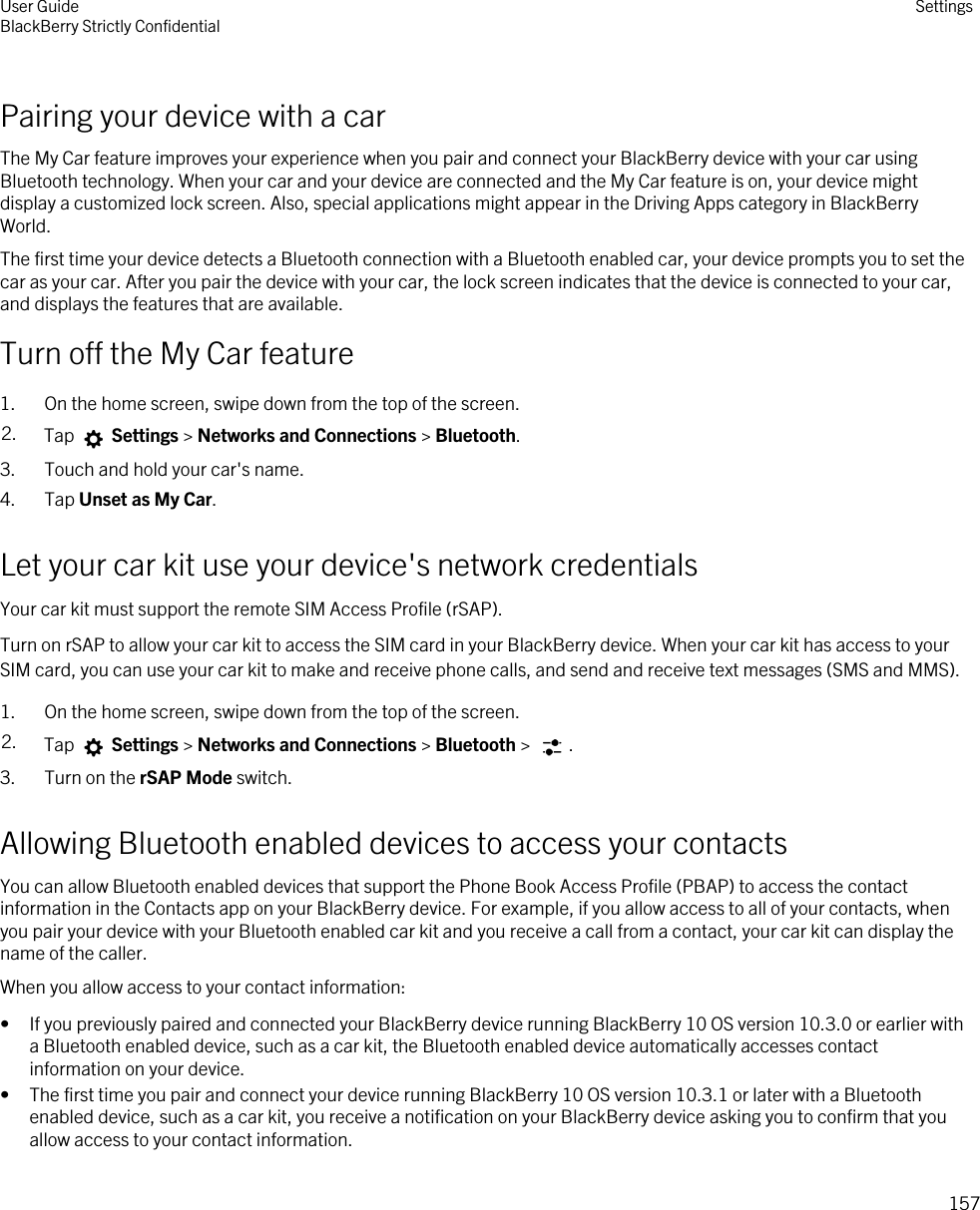 Pairing your device with a carThe My Car feature improves your experience when you pair and connect your BlackBerry device with your car using Bluetooth technology. When your car and your device are connected and the My Car feature is on, your device might display a customized lock screen. Also, special applications might appear in the Driving Apps category in BlackBerry World.The first time your device detects a Bluetooth connection with a Bluetooth enabled car, your device prompts you to set the car as your car. After you pair the device with your car, the lock screen indicates that the device is connected to your car, and displays the features that are available.Turn off the My Car feature1. On the home screen, swipe down from the top of the screen.2. Tap   Settings &gt; Networks and Connections &gt; Bluetooth.3. Touch and hold your car&apos;s name.4. Tap Unset as My Car.Let your car kit use your device&apos;s network credentialsYour car kit must support the remote SIM Access Profile (rSAP).Turn on rSAP to allow your car kit to access the SIM card in your BlackBerry device. When your car kit has access to your SIM card, you can use your car kit to make and receive phone calls, and send and receive text messages (SMS and MMS).1. On the home screen, swipe down from the top of the screen.2. Tap   Settings &gt; Networks and Connections &gt; Bluetooth &gt;  .3. Turn on the rSAP Mode switch.Allowing Bluetooth enabled devices to access your contactsYou can allow Bluetooth enabled devices that support the Phone Book Access Profile (PBAP) to access the contact information in the Contacts app on your BlackBerry device. For example, if you allow access to all of your contacts, when you pair your device with your Bluetooth enabled car kit and you receive a call from a contact, your car kit can display the name of the caller.When you allow access to your contact information:• If you previously paired and connected your BlackBerry device running BlackBerry 10 OS version 10.3.0 or earlier with a Bluetooth enabled device, such as a car kit, the Bluetooth enabled device automatically accesses contact information on your device.• The first time you pair and connect your device running BlackBerry 10 OS version 10.3.1 or later with a Bluetooth enabled device, such as a car kit, you receive a notification on your BlackBerry device asking you to confirm that you allow access to your contact information.User GuideBlackBerry Strictly Confidential Settings157