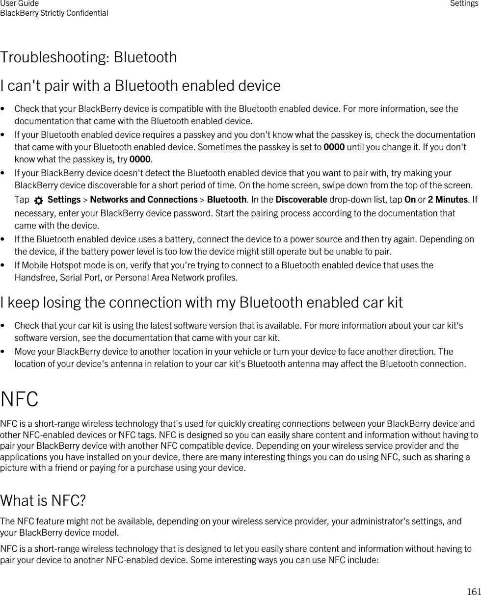 Troubleshooting: BluetoothI can&apos;t pair with a Bluetooth enabled device• Check that your BlackBerry device is compatible with the Bluetooth enabled device. For more information, see the documentation that came with the Bluetooth enabled device.• If your Bluetooth enabled device requires a passkey and you don&apos;t know what the passkey is, check the documentation that came with your Bluetooth enabled device. Sometimes the passkey is set to 0000 until you change it. If you don&apos;t know what the passkey is, try 0000.• If your BlackBerry device doesn&apos;t detect the Bluetooth enabled device that you want to pair with, try making your BlackBerry device discoverable for a short period of time. On the home screen, swipe down from the top of the screen. Tap   Settings &gt; Networks and Connections &gt; Bluetooth. In the Discoverable drop-down list, tap On or 2 Minutes. If necessary, enter your BlackBerry device password. Start the pairing process according to the documentation that came with the device.• If the Bluetooth enabled device uses a battery, connect the device to a power source and then try again. Depending on the device, if the battery power level is too low the device might still operate but be unable to pair.• If Mobile Hotspot mode is on, verify that you&apos;re trying to connect to a Bluetooth enabled device that uses the Handsfree, Serial Port, or Personal Area Network profiles.I keep losing the connection with my Bluetooth enabled car kit• Check that your car kit is using the latest software version that is available. For more information about your car kit&apos;s software version, see the documentation that came with your car kit.• Move your BlackBerry device to another location in your vehicle or turn your device to face another direction. The location of your device&apos;s antenna in relation to your car kit&apos;s Bluetooth antenna may affect the Bluetooth connection.NFCNFC is a short-range wireless technology that&apos;s used for quickly creating connections between your BlackBerry device and other NFC-enabled devices or NFC tags. NFC is designed so you can easily share content and information without having to pair your BlackBerry device with another NFC compatible device. Depending on your wireless service provider and the applications you have installed on your device, there are many interesting things you can do using NFC, such as sharing a picture with a friend or paying for a purchase using your device.What is NFC?The NFC feature might not be available, depending on your wireless service provider, your administrator&apos;s settings, and your BlackBerry device model.NFC is a short-range wireless technology that is designed to let you easily share content and information without having to pair your device to another NFC-enabled device. Some interesting ways you can use NFC include:User GuideBlackBerry Strictly Confidential Settings161