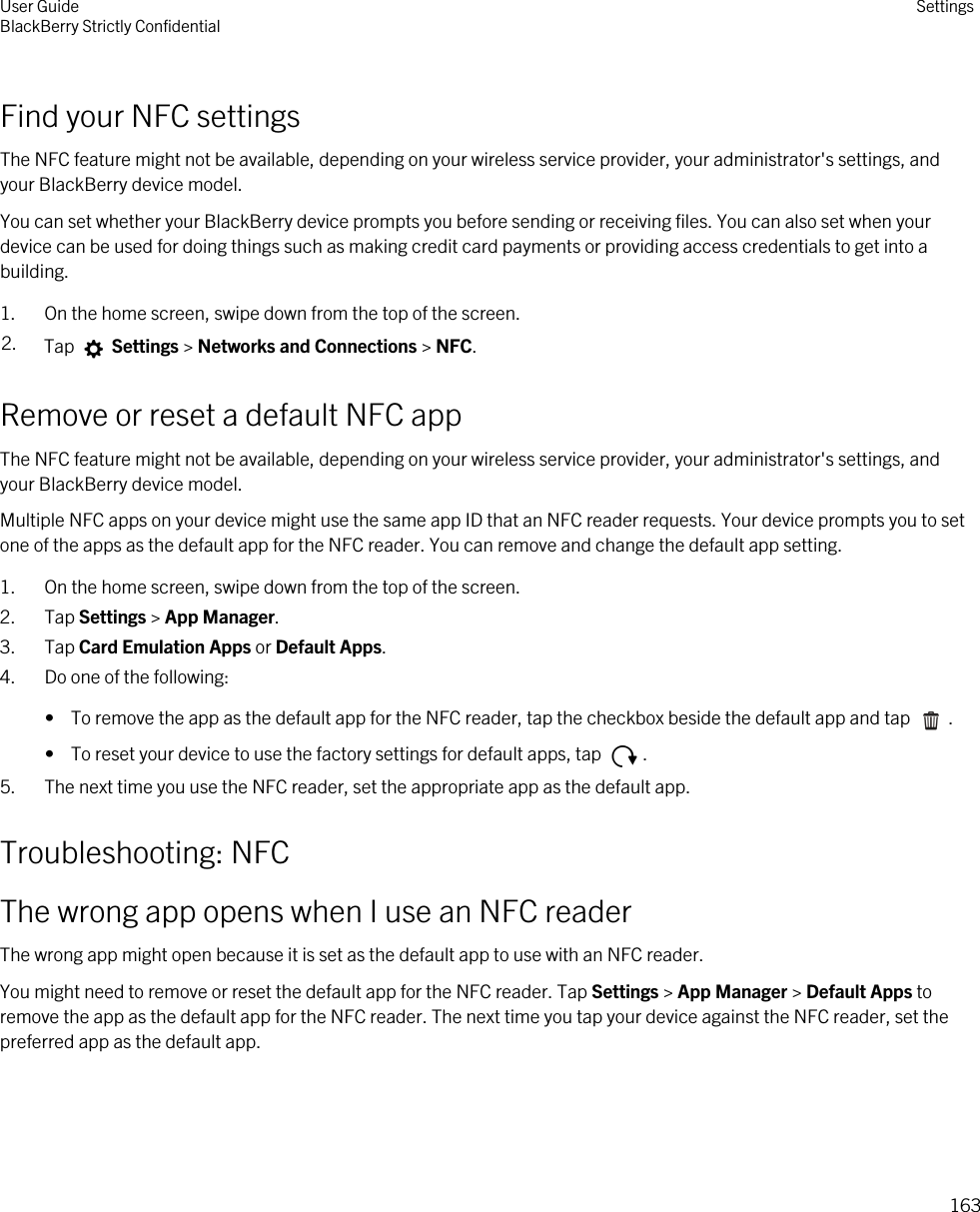Find your NFC settingsThe NFC feature might not be available, depending on your wireless service provider, your administrator&apos;s settings, and your BlackBerry device model.You can set whether your BlackBerry device prompts you before sending or receiving files. You can also set when your device can be used for doing things such as making credit card payments or providing access credentials to get into a building.1. On the home screen, swipe down from the top of the screen.2. Tap   Settings &gt; Networks and Connections &gt; NFC.Remove or reset a default NFC appThe NFC feature might not be available, depending on your wireless service provider, your administrator&apos;s settings, and your BlackBerry device model.Multiple NFC apps on your device might use the same app ID that an NFC reader requests. Your device prompts you to set one of the apps as the default app for the NFC reader. You can remove and change the default app setting.1. On the home screen, swipe down from the top of the screen.2. Tap Settings &gt; App Manager.3. Tap Card Emulation Apps or Default Apps.4. Do one of the following:•  To remove the app as the default app for the NFC reader, tap the checkbox beside the default app and tap  .•  To reset your device to use the factory settings for default apps, tap  .5. The next time you use the NFC reader, set the appropriate app as the default app.Troubleshooting: NFCThe wrong app opens when I use an NFC readerThe wrong app might open because it is set as the default app to use with an NFC reader.You might need to remove or reset the default app for the NFC reader. Tap Settings &gt; App Manager &gt; Default Apps to remove the app as the default app for the NFC reader. The next time you tap your device against the NFC reader, set the preferred app as the default app.User GuideBlackBerry Strictly Confidential Settings163