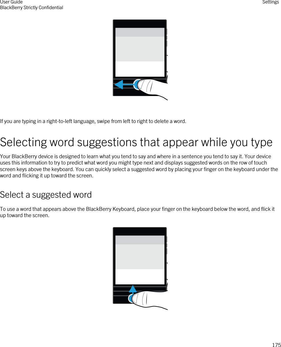  If you are typing in a right-to-left language, swipe from left to right to delete a word.Selecting word suggestions that appear while you typeYour BlackBerry device is designed to learn what you tend to say and where in a sentence you tend to say it. Your device uses this information to try to predict what word you might type next and displays suggested words on the row of touch screen keys above the keyboard. You can quickly select a suggested word by placing your finger on the keyboard under the word and flicking it up toward the screen.Select a suggested wordTo use a word that appears above the BlackBerry Keyboard, place your finger on the keyboard below the word, and flick it up toward the screen.  User GuideBlackBerry Strictly Confidential Settings175