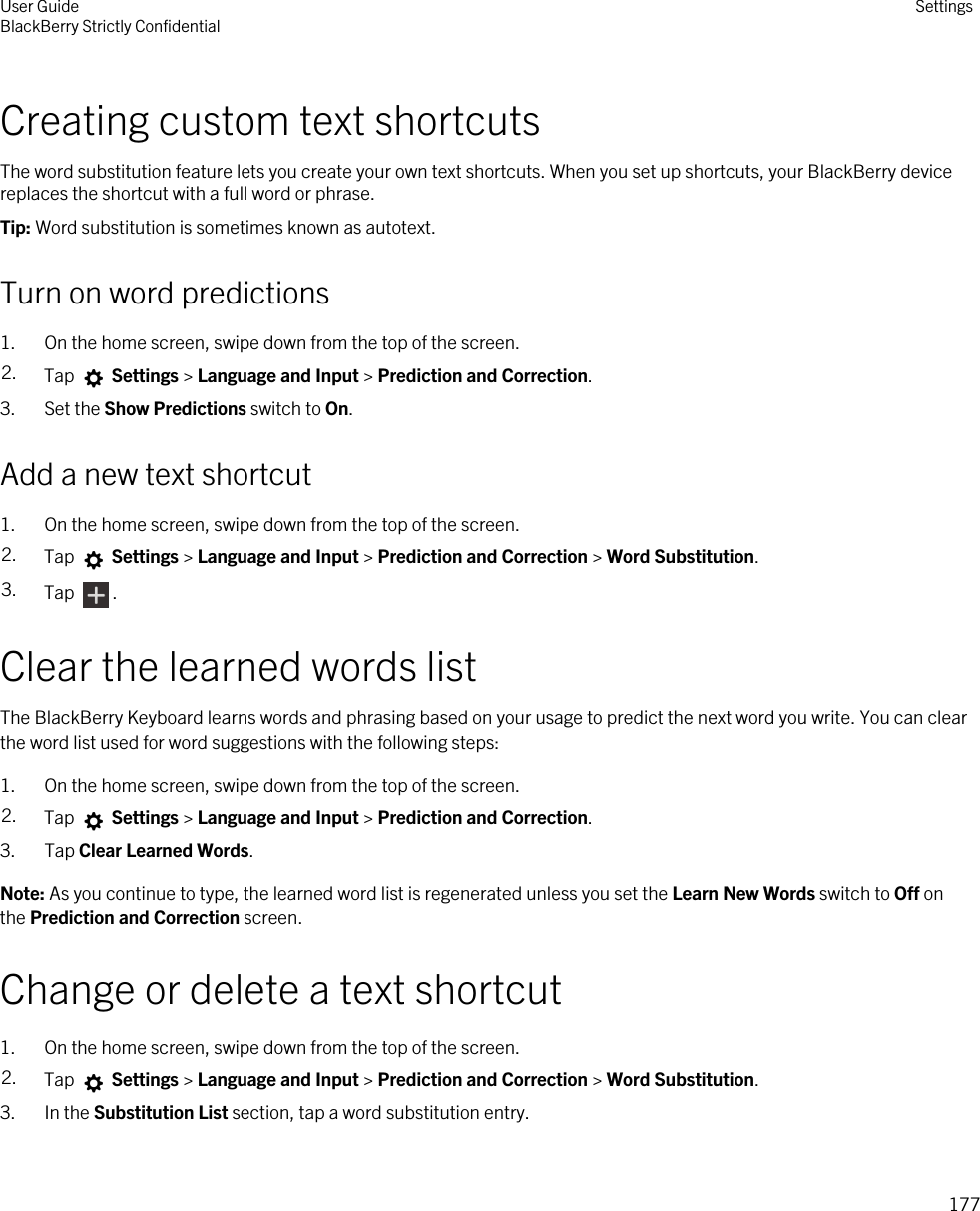 Creating custom text shortcutsThe word substitution feature lets you create your own text shortcuts. When you set up shortcuts, your BlackBerry device replaces the shortcut with a full word or phrase.Tip: Word substitution is sometimes known as autotext.Turn on word predictions1. On the home screen, swipe down from the top of the screen.2. Tap   Settings &gt; Language and Input &gt; Prediction and Correction. 3. Set the Show Predictions switch to On.Add a new text shortcut1. On the home screen, swipe down from the top of the screen.2. Tap   Settings &gt; Language and Input &gt; Prediction and Correction &gt; Word Substitution. 3. Tap  .Clear the learned words listThe BlackBerry Keyboard learns words and phrasing based on your usage to predict the next word you write. You can clear the word list used for word suggestions with the following steps:1. On the home screen, swipe down from the top of the screen.2. Tap   Settings &gt; Language and Input &gt; Prediction and Correction. 3. Tap Clear Learned Words.Note: As you continue to type, the learned word list is regenerated unless you set the Learn New Words switch to Off on the Prediction and Correction screen.Change or delete a text shortcut1. On the home screen, swipe down from the top of the screen.2. Tap   Settings &gt; Language and Input &gt; Prediction and Correction &gt; Word Substitution. 3. In the Substitution List section, tap a word substitution entry.User GuideBlackBerry Strictly Confidential Settings177