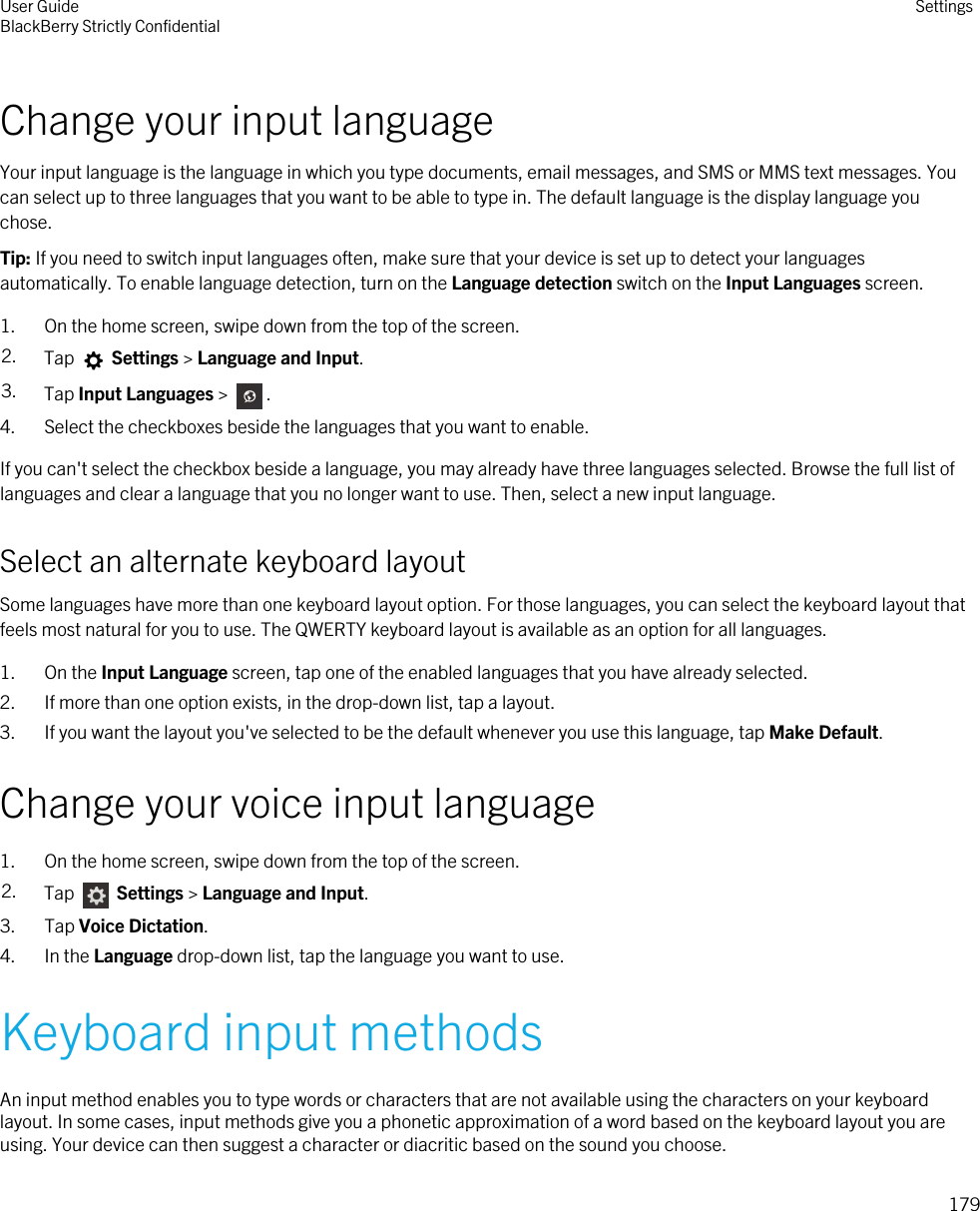 Change your input languageYour input language is the language in which you type documents, email messages, and SMS or MMS text messages. You can select up to three languages that you want to be able to type in. The default language is the display language you chose.Tip: If you need to switch input languages often, make sure that your device is set up to detect your languages automatically. To enable language detection, turn on the Language detection switch on the Input Languages screen.1. On the home screen, swipe down from the top of the screen.2. Tap   Settings &gt; Language and Input. 3. Tap Input Languages &gt;  . 4. Select the checkboxes beside the languages that you want to enable.If you can&apos;t select the checkbox beside a language, you may already have three languages selected. Browse the full list of languages and clear a language that you no longer want to use. Then, select a new input language.Select an alternate keyboard layoutSome languages have more than one keyboard layout option. For those languages, you can select the keyboard layout that feels most natural for you to use. The QWERTY keyboard layout is available as an option for all languages.1. On the Input Language screen, tap one of the enabled languages that you have already selected.2. If more than one option exists, in the drop-down list, tap a layout.3. If you want the layout you&apos;ve selected to be the default whenever you use this language, tap Make Default.Change your voice input language1. On the home screen, swipe down from the top of the screen.2. Tap   Settings &gt; Language and Input. 3. Tap Voice Dictation.4. In the Language drop-down list, tap the language you want to use.Keyboard input methodsAn input method enables you to type words or characters that are not available using the characters on your keyboard layout. In some cases, input methods give you a phonetic approximation of a word based on the keyboard layout you are using. Your device can then suggest a character or diacritic based on the sound you choose.User GuideBlackBerry Strictly Confidential Settings179