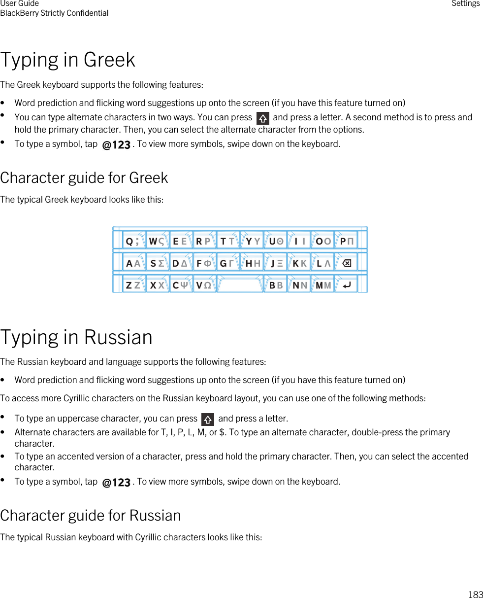 Typing in GreekThe Greek keyboard supports the following features:• Word prediction and flicking word suggestions up onto the screen (if you have this feature turned on)•You can type alternate characters in two ways. You can press   and press a letter. A second method is to press and hold the primary character. Then, you can select the alternate character from the options.•To type a symbol, tap  . To view more symbols, swipe down on the keyboard.Character guide for GreekThe typical Greek keyboard looks like this:  Typing in RussianThe Russian keyboard and language supports the following features:• Word prediction and flicking word suggestions up onto the screen (if you have this feature turned on)To access more Cyrillic characters on the Russian keyboard layout, you can use one of the following methods:•To type an uppercase character, you can press   and press a letter.• Alternate characters are available for T, I, P, L, M, or $. To type an alternate character, double-press the primary character.• To type an accented version of a character, press and hold the primary character. Then, you can select the accented character.•To type a symbol, tap  . To view more symbols, swipe down on the keyboard.Character guide for RussianThe typical Russian keyboard with Cyrillic characters looks like this: User GuideBlackBerry Strictly Confidential Settings183