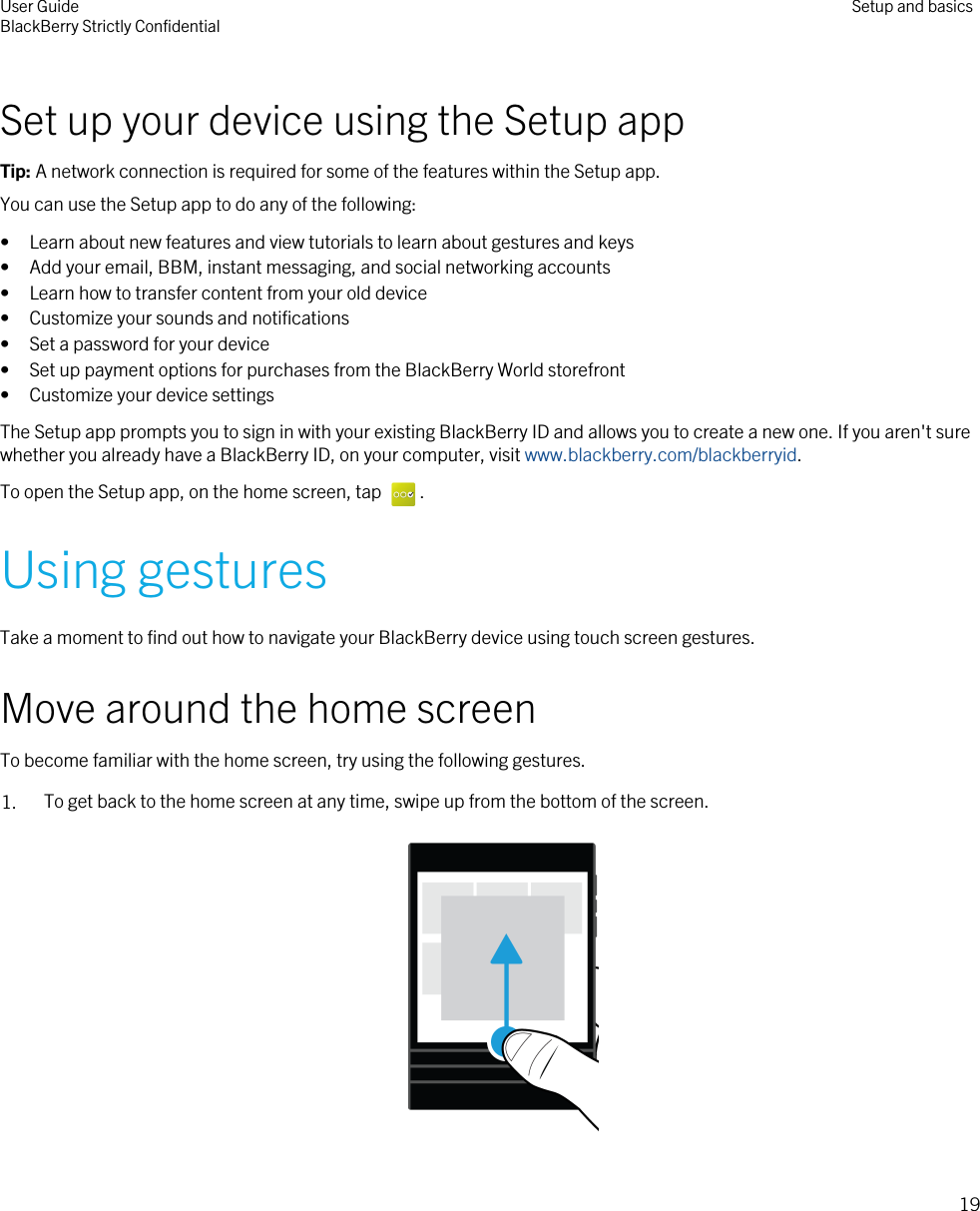 Set up your device using the Setup appTip: A network connection is required for some of the features within the Setup app.You can use the Setup app to do any of the following:• Learn about new features and view tutorials to learn about gestures and keys• Add your email, BBM, instant messaging, and social networking accounts• Learn how to transfer content from your old device• Customize your sounds and notifications• Set a password for your device• Set up payment options for purchases from the BlackBerry World storefront• Customize your device settingsThe Setup app prompts you to sign in with your existing BlackBerry ID and allows you to create a new one. If you aren&apos;t sure whether you already have a BlackBerry ID, on your computer, visit www.blackberry.com/blackberryid.To open the Setup app, on the home screen, tap  .Using gesturesTake a moment to find out how to navigate your BlackBerry device using touch screen gestures.Move around the home screenTo become familiar with the home screen, try using the following gestures.1. To get back to the home screen at any time, swipe up from the bottom of the screen.  User GuideBlackBerry Strictly Confidential Setup and basics19
