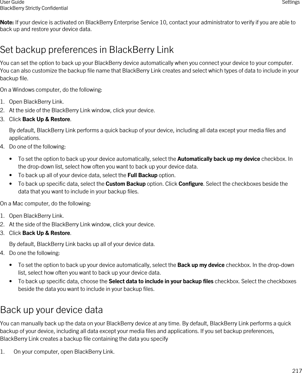 Note: If your device is activated on BlackBerry Enterprise Service 10, contact your administrator to verify if you are able to back up and restore your device data.Set backup preferences in BlackBerry LinkYou can set the option to back up your BlackBerry device automatically when you connect your device to your computer. You can also customize the backup file name that BlackBerry Link creates and select which types of data to include in your backup file.On a Windows computer, do the following:1. Open BlackBerry Link.2. At the side of the BlackBerry Link window, click your device.3. Click Back Up &amp; Restore.By default, BlackBerry Link performs a quick backup of your device, including all data except your media files and applications.4. Do one of the following:• To set the option to back up your device automatically, select the Automatically back up my device checkbox. In the drop-down list, select how often you want to back up your device data.• To back up all of your device data, select the Full Backup option.• To back up specific data, select the Custom Backup option. Click Configure. Select the checkboxes beside the data that you want to include in your backup files.On a Mac computer, do the following:1. Open BlackBerry Link.2. At the side of the BlackBerry Link window, click your device.3. Click Back Up &amp; Restore.By default, BlackBerry Link backs up all of your device data.4. Do one the following:• To set the option to back up your device automatically, select the Back up my device checkbox. In the drop-down list, select how often you want to back up your device data.• To back up specific data, choose the Select data to include in your backup files checkbox. Select the checkboxes beside the data you want to include in your backup files.Back up your device dataYou can manually back up the data on your BlackBerry device at any time. By default, BlackBerry Link performs a quick backup of your device, including all data except your media files and applications. If you set backup preferences, BlackBerry Link creates a backup file containing the data you specify1. On your computer, open BlackBerry Link.User GuideBlackBerry Strictly Confidential Settings217