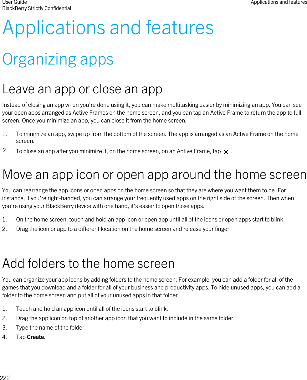 Applications and featuresOrganizing appsLeave an app or close an appInstead of closing an app when you&apos;re done using it, you can make multitasking easier by minimizing an app. You can see your open apps arranged as Active Frames on the home screen, and you can tap an Active Frame to return the app to full screen. Once you minimize an app, you can close it from the home screen.1. To minimize an app, swipe up from the bottom of the screen. The app is arranged as an Active Frame on the home screen.2. To close an app after you minimize it, on the home screen, on an Active Frame, tap   .Move an app icon or open app around the home screenYou can rearrange the app icons or open apps on the home screen so that they are where you want them to be. For instance, if you&apos;re right-handed, you can arrange your frequently used apps on the right side of the screen. Then when you&apos;re using your BlackBerry device with one hand, it&apos;s easier to open those apps.1. On the home screen, touch and hold an app icon or open app until all of the icons or open apps start to blink.2. Drag the icon or app to a different location on the home screen and release your finger.Add folders to the home screenYou can organize your app icons by adding folders to the home screen. For example, you can add a folder for all of the games that you download and a folder for all of your business and productivity apps. To hide unused apps, you can add a folder to the home screen and put all of your unused apps in that folder.1. Touch and hold an app icon until all of the icons start to blink.2. Drag the app icon on top of another app icon that you want to include in the same folder.3. Type the name of the folder.4. Tap Create.User GuideBlackBerry Strictly Confidential Applications and features222