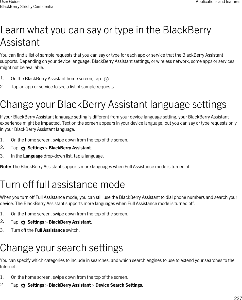 Learn what you can say or type in the BlackBerry AssistantYou can find a list of sample requests that you can say or type for each app or service that the BlackBerry Assistant supports. Depending on your device language, BlackBerry Assistant settings, or wireless network, some apps or services might not be available.1. On the BlackBerry Assistant home screen, tap  . 2. Tap an app or service to see a list of sample requests.Change your BlackBerry Assistant language settingsIf your BlackBerry Assistant language setting is different from your device language setting, your BlackBerry Assistant experience might be impacted. Text on the screen appears in your device language, but you can say or type requests only in your BlackBerry Assistant language.1. On the home screen, swipe down from the top of the screen.2. Tap   Settings &gt; BlackBerry Assistant.3. In the Language drop-down list, tap a language.Note: The BlackBerry Assistant supports more languages when Full Assistance mode is turned off.Turn off full assistance modeWhen you turn off Full Assistance mode, you can still use the BlackBerry Assistant to dial phone numbers and search your device. The BlackBerry Assistant supports more languages when Full Assistance mode is turned off.1. On the home screen, swipe down from the top of the screen.2. Tap   Settings &gt; BlackBerry Assistant.3. Turn off the Full Assistance switch.Change your search settingsYou can specify which categories to include in searches, and which search engines to use to extend your searches to the Internet.1. On the home screen, swipe down from the top of the screen.2. Tap   Settings &gt; BlackBerry Assistant &gt; Device Search Settings.User GuideBlackBerry Strictly Confidential Applications and features227