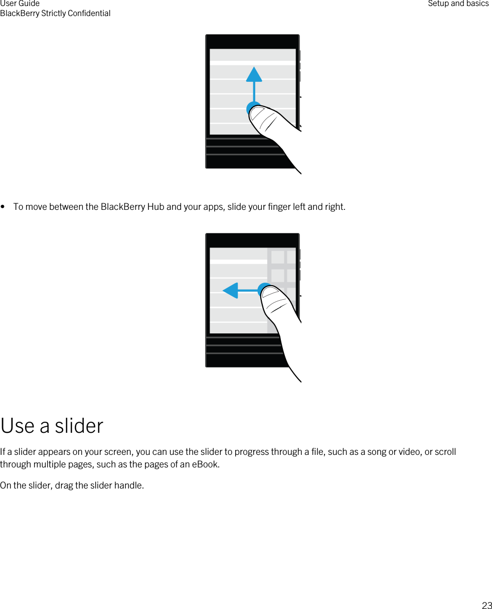  •  To move between the BlackBerry Hub and your apps, slide your finger left and right.  Use a sliderIf a slider appears on your screen, you can use the slider to progress through a file, such as a song or video, or scroll through multiple pages, such as the pages of an eBook.On the slider, drag the slider handle. User GuideBlackBerry Strictly Confidential Setup and basics23