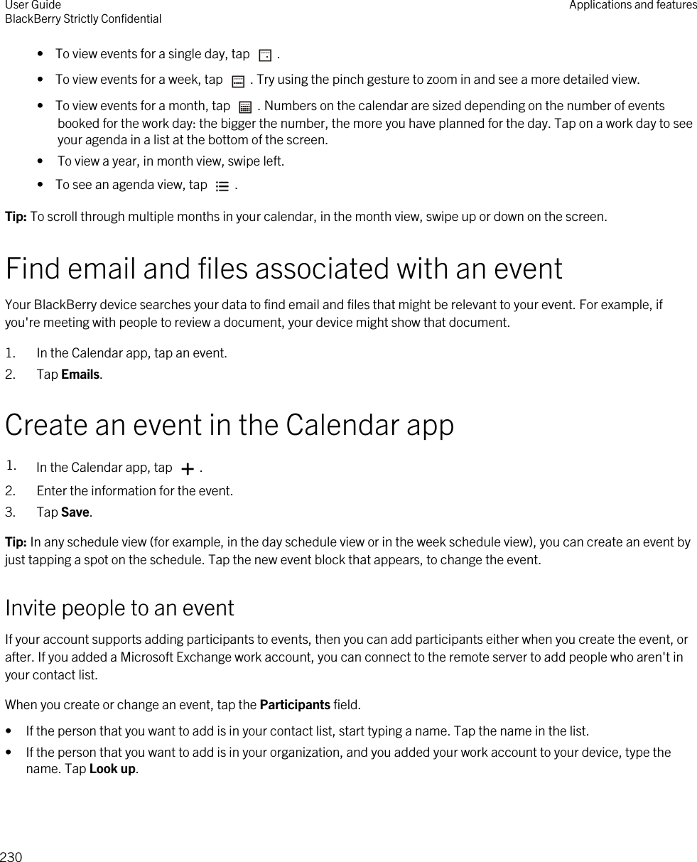•  To view events for a single day, tap  .•  To view events for a week, tap  . Try using the pinch gesture to zoom in and see a more detailed view.•  To view events for a month, tap  . Numbers on the calendar are sized depending on the number of events booked for the work day: the bigger the number, the more you have planned for the day. Tap on a work day to see your agenda in a list at the bottom of the screen.• To view a year, in month view, swipe left.•  To see an agenda view, tap  .Tip: To scroll through multiple months in your calendar, in the month view, swipe up or down on the screen.Find email and files associated with an eventYour BlackBerry device searches your data to find email and files that might be relevant to your event. For example, if you&apos;re meeting with people to review a document, your device might show that document.1. In the Calendar app, tap an event.2. Tap Emails.Create an event in the Calendar app1. In the Calendar app, tap  .2. Enter the information for the event.3. Tap Save.Tip: In any schedule view (for example, in the day schedule view or in the week schedule view), you can create an event by just tapping a spot on the schedule. Tap the new event block that appears, to change the event.Invite people to an eventIf your account supports adding participants to events, then you can add participants either when you create the event, or after. If you added a Microsoft Exchange work account, you can connect to the remote server to add people who aren&apos;t in your contact list.When you create or change an event, tap the Participants field.• If the person that you want to add is in your contact list, start typing a name. Tap the name in the list.• If the person that you want to add is in your organization, and you added your work account to your device, type the name. Tap Look up.User GuideBlackBerry Strictly Confidential Applications and features230