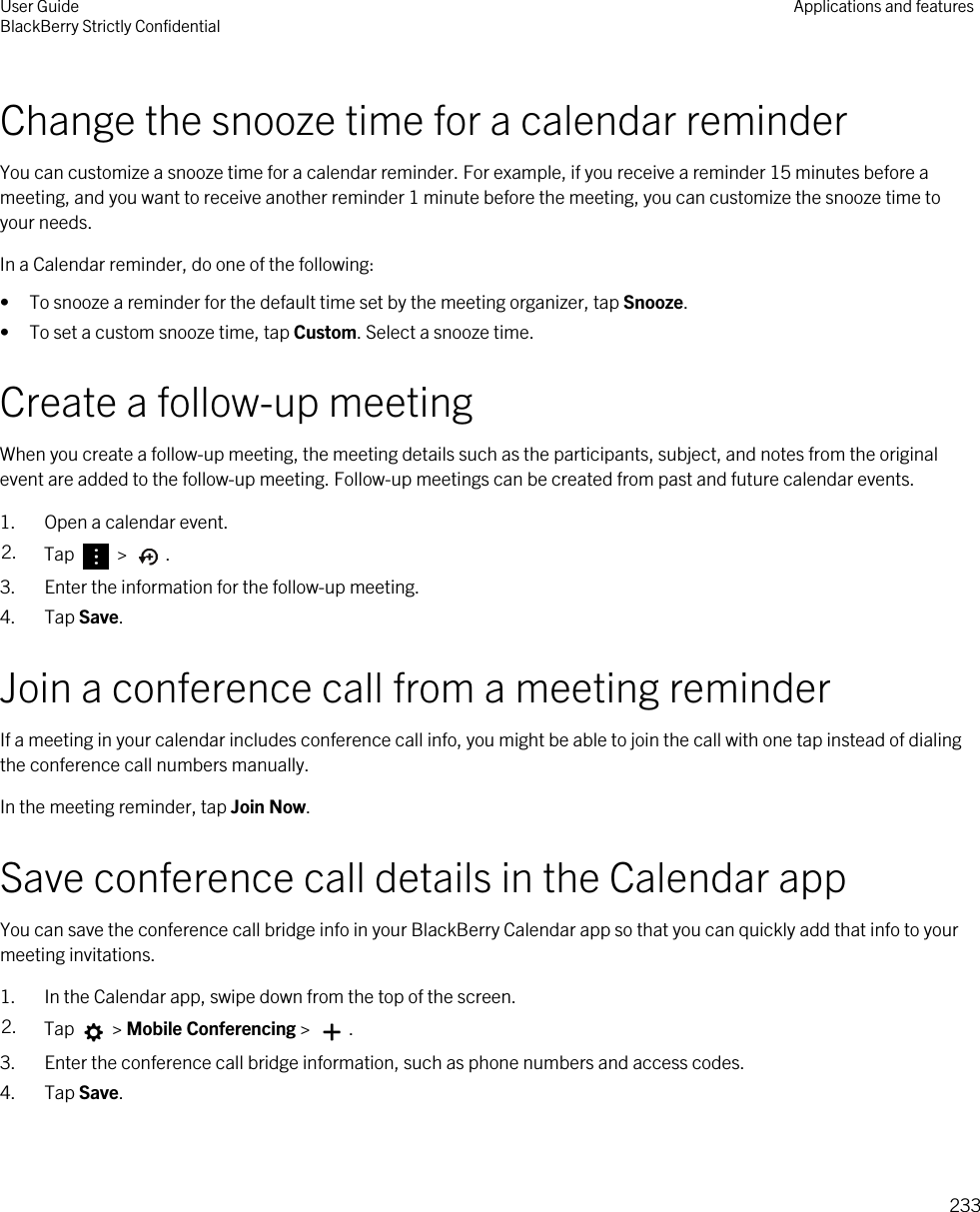 Change the snooze time for a calendar reminderYou can customize a snooze time for a calendar reminder. For example, if you receive a reminder 15 minutes before a meeting, and you want to receive another reminder 1 minute before the meeting, you can customize the snooze time to your needs.In a Calendar reminder, do one of the following:• To snooze a reminder for the default time set by the meeting organizer, tap Snooze.• To set a custom snooze time, tap Custom. Select a snooze time.Create a follow-up meetingWhen you create a follow-up meeting, the meeting details such as the participants, subject, and notes from the original event are added to the follow-up meeting. Follow-up meetings can be created from past and future calendar events.1. Open a calendar event.2. Tap   &gt;  .3. Enter the information for the follow-up meeting.4. Tap Save.Join a conference call from a meeting reminderIf a meeting in your calendar includes conference call info, you might be able to join the call with one tap instead of dialing the conference call numbers manually.In the meeting reminder, tap Join Now.Save conference call details in the Calendar appYou can save the conference call bridge info in your BlackBerry Calendar app so that you can quickly add that info to your meeting invitations.1. In the Calendar app, swipe down from the top of the screen.2. Tap   &gt; Mobile Conferencing &gt;  . 3. Enter the conference call bridge information, such as phone numbers and access codes.4. Tap Save.User GuideBlackBerry Strictly Confidential Applications and features233