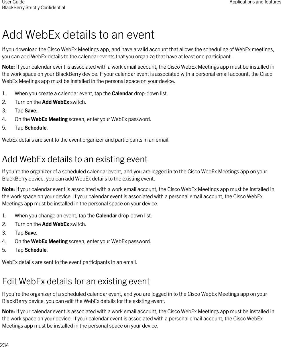 Add WebEx details to an eventIf you download the Cisco WebEx Meetings app, and have a valid account that allows the scheduling of WebEx meetings, you can add WebEx details to the calendar events that you organize that have at least one participant.Note: If your calendar event is associated with a work email account, the Cisco WebEx Meetings app must be installed in the work space on your BlackBerry device. If your calendar event is associated with a personal email account, the Cisco WebEx Meetings app must be installed in the personal space on your device.1. When you create a calendar event, tap the Calendar drop-down list.2. Turn on the Add WebEx switch.3. Tap Save.4. On the WebEx Meeting screen, enter your WebEx password.5. Tap Schedule.WebEx details are sent to the event organizer and participants in an email.Add WebEx details to an existing eventIf you&apos;re the organizer of a scheduled calendar event, and you are logged in to the Cisco WebEx Meetings app on your BlackBerry device, you can add WebEx details to the existing event.Note: If your calendar event is associated with a work email account, the Cisco WebEx Meetings app must be installed in the work space on your device. If your calendar event is associated with a personal email account, the Cisco WebEx Meetings app must be installed in the personal space on your device.1. When you change an event, tap the Calendar drop-down list.2. Turn on the Add WebEx switch.3. Tap Save.4. On the WebEx Meeting screen, enter your WebEx password.5. Tap Schedule.WebEx details are sent to the event participants in an email.Edit WebEx details for an existing eventIf you&apos;re the organizer of a scheduled calendar event, and you are logged in to the Cisco WebEx Meetings app on your BlackBerry device, you can edit the WebEx details for the existing event.Note: If your calendar event is associated with a work email account, the Cisco WebEx Meetings app must be installed in the work space on your device. If your calendar event is associated with a personal email account, the Cisco WebEx Meetings app must be installed in the personal space on your device.User GuideBlackBerry Strictly Confidential Applications and features234