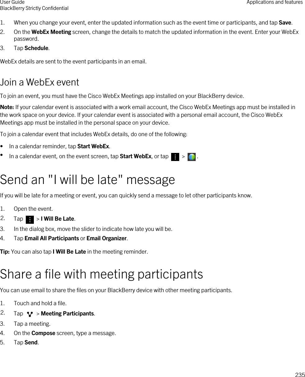 1. When you change your event, enter the updated information such as the event time or participants, and tap Save.2. On the WebEx Meeting screen, change the details to match the updated information in the event. Enter your WebEx password.3. Tap Schedule.WebEx details are sent to the event participants in an email.Join a WebEx eventTo join an event, you must have the Cisco WebEx Meetings app installed on your BlackBerry device.Note: If your calendar event is associated with a work email account, the Cisco WebEx Meetings app must be installed in the work space on your device. If your calendar event is associated with a personal email account, the Cisco WebEx Meetings app must be installed in the personal space on your device.To join a calendar event that includes WebEx details, do one of the following:• In a calendar reminder, tap Start WebEx.•In a calendar event, on the event screen, tap Start WebEx, or tap   &gt;  .Send an &quot;I will be late&quot; messageIf you will be late for a meeting or event, you can quickly send a message to let other participants know.1. Open the event.2. Tap   &gt; I Will Be Late.3. In the dialog box, move the slider to indicate how late you will be.4. Tap Email All Participants or Email Organizer.Tip: You can also tap I Will Be Late in the meeting reminder.Share a file with meeting participantsYou can use email to share the files on your BlackBerry device with other meeting participants.1. Touch and hold a file.2. Tap   &gt; Meeting Participants.3. Tap a meeting.4. On the Compose screen, type a message.5. Tap Send.User GuideBlackBerry Strictly Confidential Applications and features235