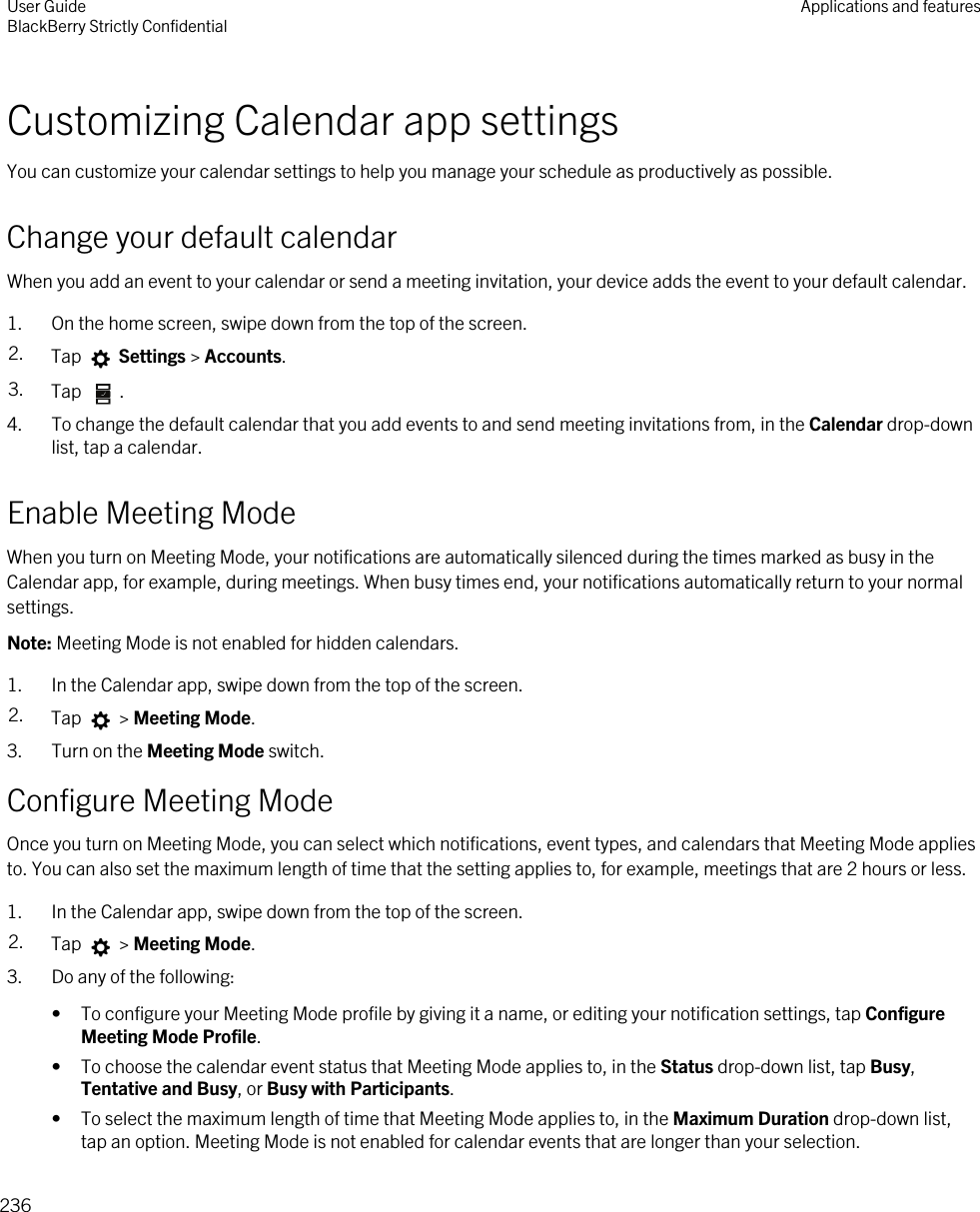 Customizing Calendar app settingsYou can customize your calendar settings to help you manage your schedule as productively as possible.Change your default calendarWhen you add an event to your calendar or send a meeting invitation, your device adds the event to your default calendar.1. On the home screen, swipe down from the top of the screen.2. Tap   Settings &gt; Accounts.3. Tap  .4. To change the default calendar that you add events to and send meeting invitations from, in the Calendar drop-down list, tap a calendar.Enable Meeting ModeWhen you turn on Meeting Mode, your notifications are automatically silenced during the times marked as busy in the Calendar app, for example, during meetings. When busy times end, your notifications automatically return to your normal settings.Note: Meeting Mode is not enabled for hidden calendars.1. In the Calendar app, swipe down from the top of the screen.2. Tap   &gt; Meeting Mode.3. Turn on the Meeting Mode switch.Configure Meeting ModeOnce you turn on Meeting Mode, you can select which notifications, event types, and calendars that Meeting Mode applies to. You can also set the maximum length of time that the setting applies to, for example, meetings that are 2 hours or less.1. In the Calendar app, swipe down from the top of the screen.2. Tap   &gt; Meeting Mode.3. Do any of the following:• To configure your Meeting Mode profile by giving it a name, or editing your notification settings, tap Configure Meeting Mode Profile.• To choose the calendar event status that Meeting Mode applies to, in the Status drop-down list, tap Busy, Tentative and Busy, or Busy with Participants.• To select the maximum length of time that Meeting Mode applies to, in the Maximum Duration drop-down list, tap an option. Meeting Mode is not enabled for calendar events that are longer than your selection.User GuideBlackBerry Strictly Confidential Applications and features236