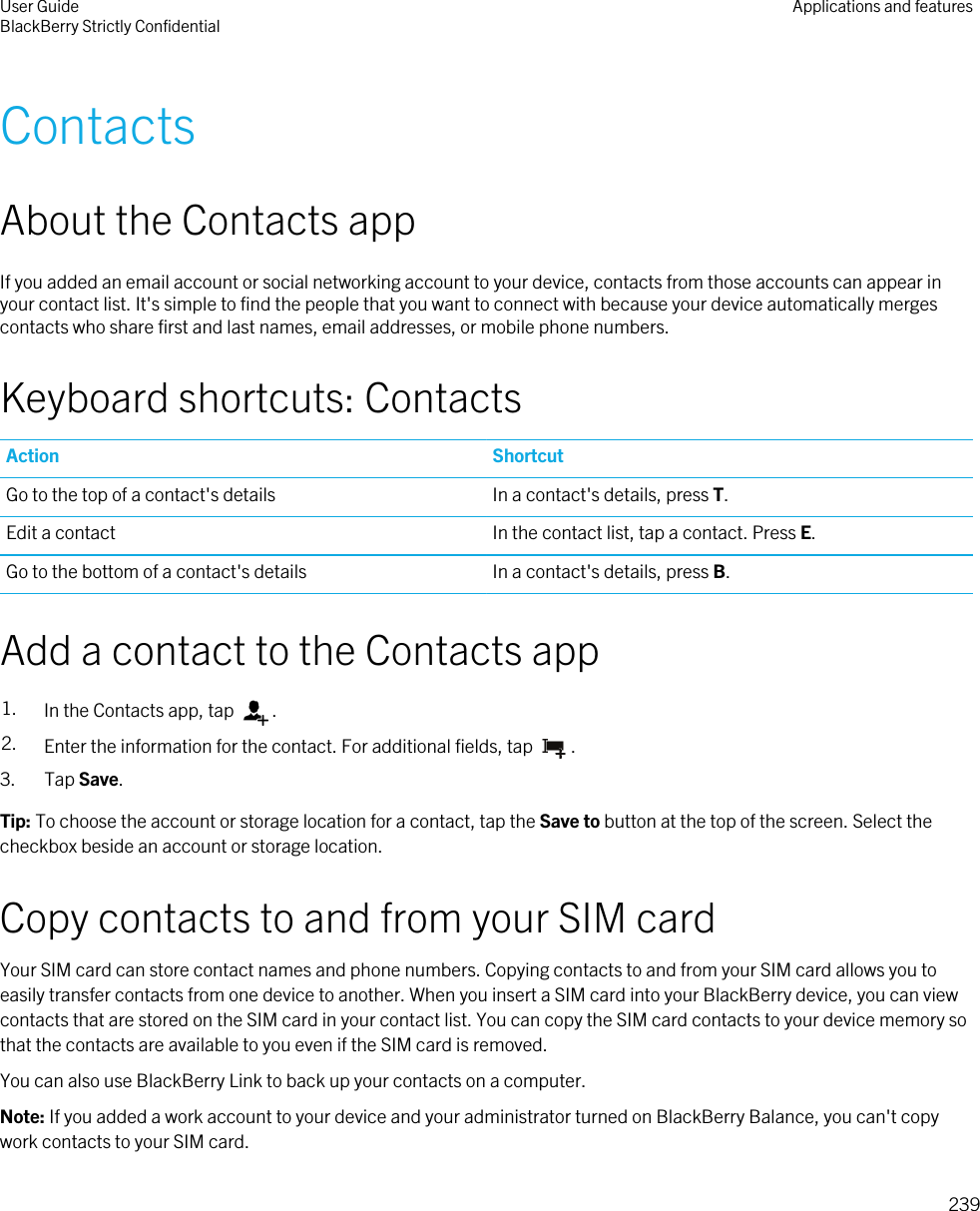 ContactsAbout the Contacts appIf you added an email account or social networking account to your device, contacts from those accounts can appear in your contact list. It&apos;s simple to find the people that you want to connect with because your device automatically merges contacts who share first and last names, email addresses, or mobile phone numbers.Keyboard shortcuts: ContactsAction ShortcutGo to the top of a contact&apos;s details In a contact&apos;s details, press T.Edit a contact In the contact list, tap a contact. Press E.Go to the bottom of a contact&apos;s details In a contact&apos;s details, press B.Add a contact to the Contacts app1. In the Contacts app, tap  .2. Enter the information for the contact. For additional fields, tap  .3. Tap Save.Tip: To choose the account or storage location for a contact, tap the Save to button at the top of the screen. Select the checkbox beside an account or storage location.Copy contacts to and from your SIM cardYour SIM card can store contact names and phone numbers. Copying contacts to and from your SIM card allows you to easily transfer contacts from one device to another. When you insert a SIM card into your BlackBerry device, you can view contacts that are stored on the SIM card in your contact list. You can copy the SIM card contacts to your device memory so that the contacts are available to you even if the SIM card is removed.You can also use BlackBerry Link to back up your contacts on a computer.Note: If you added a work account to your device and your administrator turned on BlackBerry Balance, you can&apos;t copy work contacts to your SIM card.User GuideBlackBerry Strictly Confidential Applications and features239
