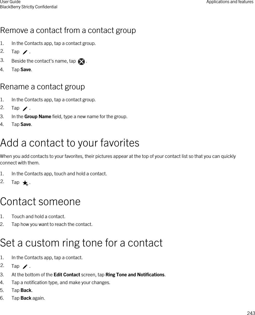 Remove a contact from a contact group1. In the Contacts app, tap a contact group.2. Tap  .3. Beside the contact&apos;s name, tap  .4. Tap Save.Rename a contact group1. In the Contacts app, tap a contact group.2. Tap  .3. In the Group Name field, type a new name for the group.4. Tap Save.Add a contact to your favoritesWhen you add contacts to your favorites, their pictures appear at the top of your contact list so that you can quickly connect with them.1. In the Contacts app, touch and hold a contact.2. Tap  .Contact someone1. Touch and hold a contact.2. Tap how you want to reach the contact.Set a custom ring tone for a contact1. In the Contacts app, tap a contact.2. Tap  .3. At the bottom of the Edit Contact screen, tap Ring Tone and Notifications.4. Tap a notification type, and make your changes.5. Tap Back.6. Tap Back again.User GuideBlackBerry Strictly Confidential Applications and features243