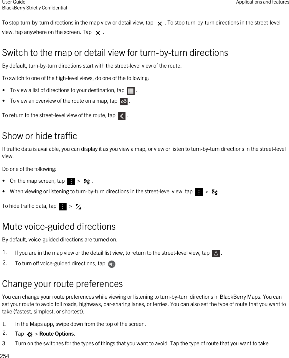 To stop turn-by-turn directions in the map view or detail view, tap  . To stop turn-by-turn directions in the street-level view, tap anywhere on the screen. Tap  .Switch to the map or detail view for turn-by-turn directionsBy default, turn-by-turn directions start with the street-level view of the route.To switch to one of the high-level views, do one of the following:•  To view a list of directions to your destination, tap  .•  To view an overview of the route on a map, tap  .To return to the street-level view of the route, tap  .Show or hide trafficIf traffic data is available, you can display it as you view a map, or view or listen to turn-by-turn directions in the street-level view.Do one of the following:•  On the map screen, tap   &gt;  .•  When viewing or listening to turn-by-turn directions in the street-level view, tap   &gt;  .To hide traffic data, tap   &gt;  .Mute voice-guided directionsBy default, voice-guided directions are turned on.1. If you are in the map view or the detail list view, to return to the street-level view, tap  .2. To turn off voice-guided directions, tap  .Change your route preferencesYou can change your route preferences while viewing or listening to turn-by-turn directions in BlackBerry Maps. You can set your route to avoid toll roads, highways, car-sharing lanes, or ferries. You can also set the type of route that you want to take (fastest, simplest, or shortest).1. In the Maps app, swipe down from the top of the screen.2. Tap   &gt; Route Options.3. Turn on the switches for the types of things that you want to avoid. Tap the type of route that you want to take.User GuideBlackBerry Strictly Confidential Applications and features254