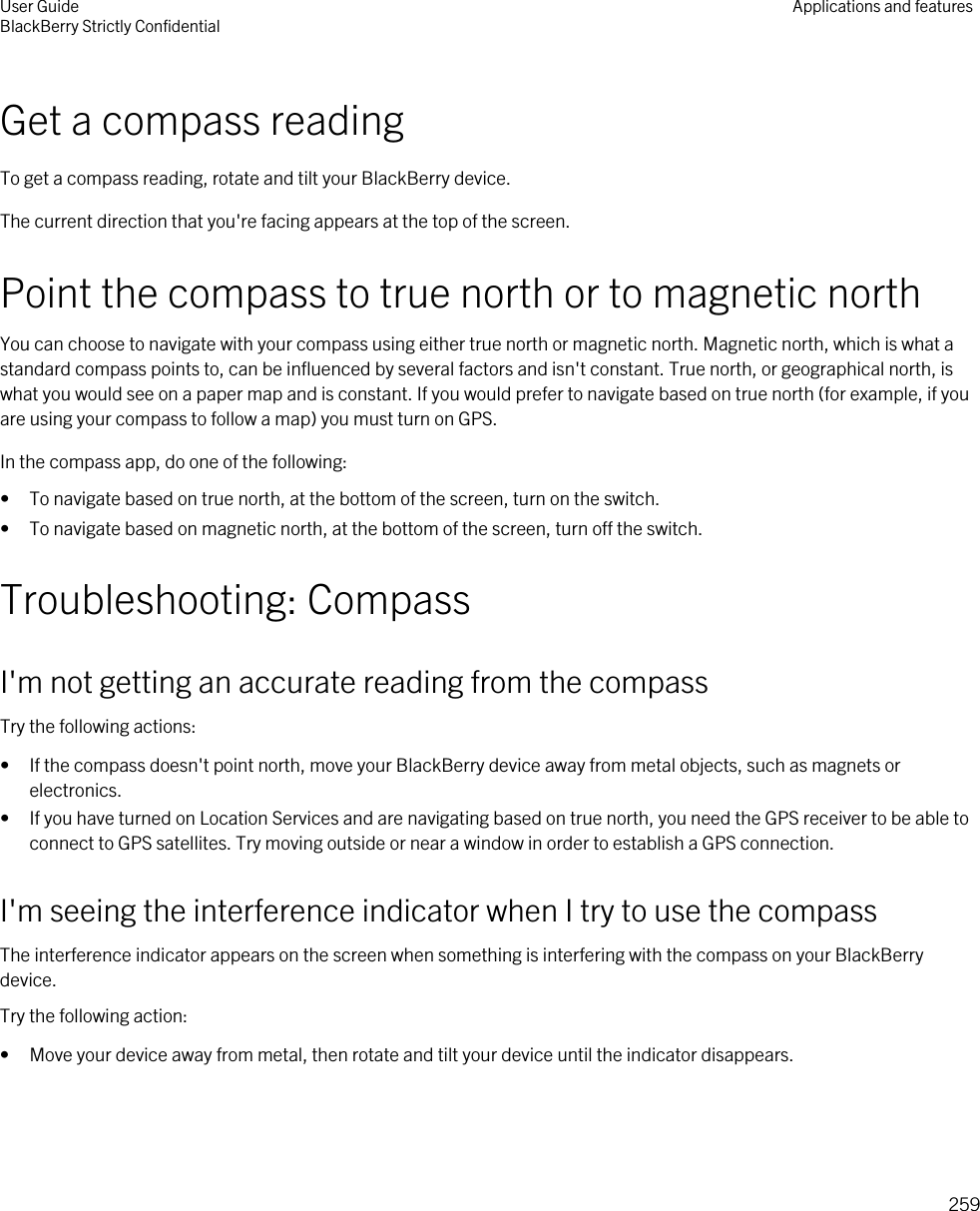 Get a compass readingTo get a compass reading, rotate and tilt your BlackBerry device.The current direction that you&apos;re facing appears at the top of the screen.Point the compass to true north or to magnetic northYou can choose to navigate with your compass using either true north or magnetic north. Magnetic north, which is what a standard compass points to, can be influenced by several factors and isn&apos;t constant. True north, or geographical north, is what you would see on a paper map and is constant. If you would prefer to navigate based on true north (for example, if you are using your compass to follow a map) you must turn on GPS.In the compass app, do one of the following:• To navigate based on true north, at the bottom of the screen, turn on the switch.• To navigate based on magnetic north, at the bottom of the screen, turn off the switch.Troubleshooting: CompassI&apos;m not getting an accurate reading from the compassTry the following actions:• If the compass doesn&apos;t point north, move your BlackBerry device away from metal objects, such as magnets or electronics.• If you have turned on Location Services and are navigating based on true north, you need the GPS receiver to be able to connect to GPS satellites. Try moving outside or near a window in order to establish a GPS connection.I&apos;m seeing the interference indicator when I try to use the compassThe interference indicator appears on the screen when something is interfering with the compass on your BlackBerry device.Try the following action:• Move your device away from metal, then rotate and tilt your device until the indicator disappears.User GuideBlackBerry Strictly Confidential Applications and features259