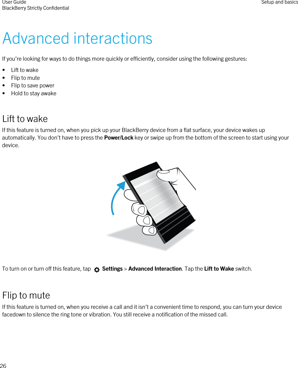 Advanced interactionsIf you’re looking for ways to do things more quickly or efficiently, consider using the following gestures:• Lift to wake• Flip to mute• Flip to save power• Hold to stay awakeLift to wakeIf this feature is turned on, when you pick up your BlackBerry device from a flat surface, your device wakes up automatically. You don’t have to press the Power/Lock key or swipe up from the bottom of the screen to start using your device.  To turn on or turn off this feature, tap   Settings &gt; Advanced Interaction. Tap the Lift to Wake switch.Flip to muteIf this feature is turned on, when you receive a call and it isn’t a convenient time to respond, you can turn your device facedown to silence the ring tone or vibration. You still receive a notification of the missed call. User GuideBlackBerry Strictly Confidential Setup and basics26