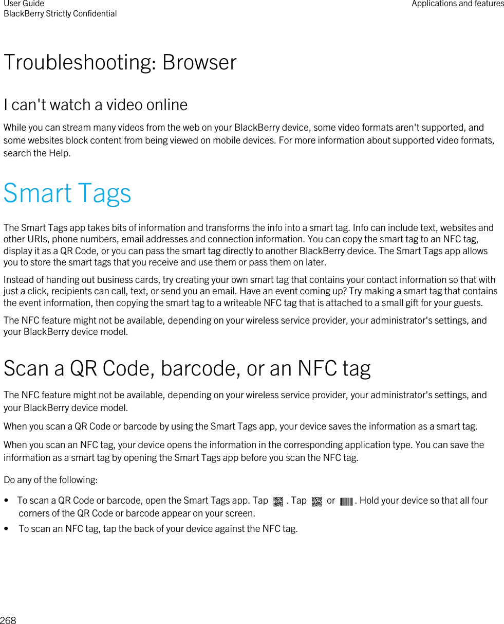 Troubleshooting: BrowserI can&apos;t watch a video onlineWhile you can stream many videos from the web on your BlackBerry device, some video formats aren&apos;t supported, and some websites block content from being viewed on mobile devices. For more information about supported video formats, search the Help.Smart TagsThe Smart Tags app takes bits of information and transforms the info into a smart tag. Info can include text, websites and other URIs, phone numbers, email addresses and connection information. You can copy the smart tag to an NFC tag, display it as a QR Code, or you can pass the smart tag directly to another BlackBerry device. The Smart Tags app allows you to store the smart tags that you receive and use them or pass them on later.Instead of handing out business cards, try creating your own smart tag that contains your contact information so that with just a click, recipients can call, text, or send you an email. Have an event coming up? Try making a smart tag that contains the event information, then copying the smart tag to a writeable NFC tag that is attached to a small gift for your guests.The NFC feature might not be available, depending on your wireless service provider, your administrator&apos;s settings, and your BlackBerry device model.Scan a QR Code, barcode, or an NFC tagThe NFC feature might not be available, depending on your wireless service provider, your administrator&apos;s settings, and your BlackBerry device model.When you scan a QR Code or barcode by using the Smart Tags app, your device saves the information as a smart tag.When you scan an NFC tag, your device opens the information in the corresponding application type. You can save the information as a smart tag by opening the Smart Tags app before you scan the NFC tag.Do any of the following:•  To scan a QR Code or barcode, open the Smart Tags app. Tap  . Tap   or  . Hold your device so that all four corners of the QR Code or barcode appear on your screen.• To scan an NFC tag, tap the back of your device against the NFC tag. User GuideBlackBerry Strictly Confidential Applications and features268