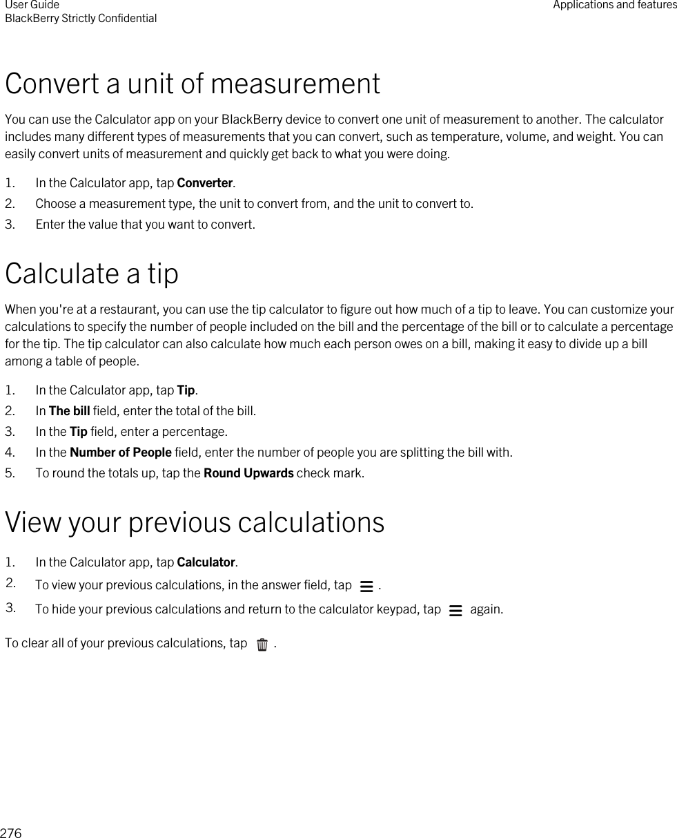 Convert a unit of measurementYou can use the Calculator app on your BlackBerry device to convert one unit of measurement to another. The calculator includes many different types of measurements that you can convert, such as temperature, volume, and weight. You can easily convert units of measurement and quickly get back to what you were doing.1. In the Calculator app, tap Converter.2. Choose a measurement type, the unit to convert from, and the unit to convert to.3. Enter the value that you want to convert.Calculate a tipWhen you&apos;re at a restaurant, you can use the tip calculator to figure out how much of a tip to leave. You can customize your calculations to specify the number of people included on the bill and the percentage of the bill or to calculate a percentage for the tip. The tip calculator can also calculate how much each person owes on a bill, making it easy to divide up a bill among a table of people.1. In the Calculator app, tap Tip.2. In The bill field, enter the total of the bill.3. In the Tip field, enter a percentage.4. In the Number of People field, enter the number of people you are splitting the bill with.5. To round the totals up, tap the Round Upwards check mark.View your previous calculations1. In the Calculator app, tap Calculator.2. To view your previous calculations, in the answer field, tap  .3. To hide your previous calculations and return to the calculator keypad, tap   again.To clear all of your previous calculations, tap  .User GuideBlackBerry Strictly Confidential Applications and features276