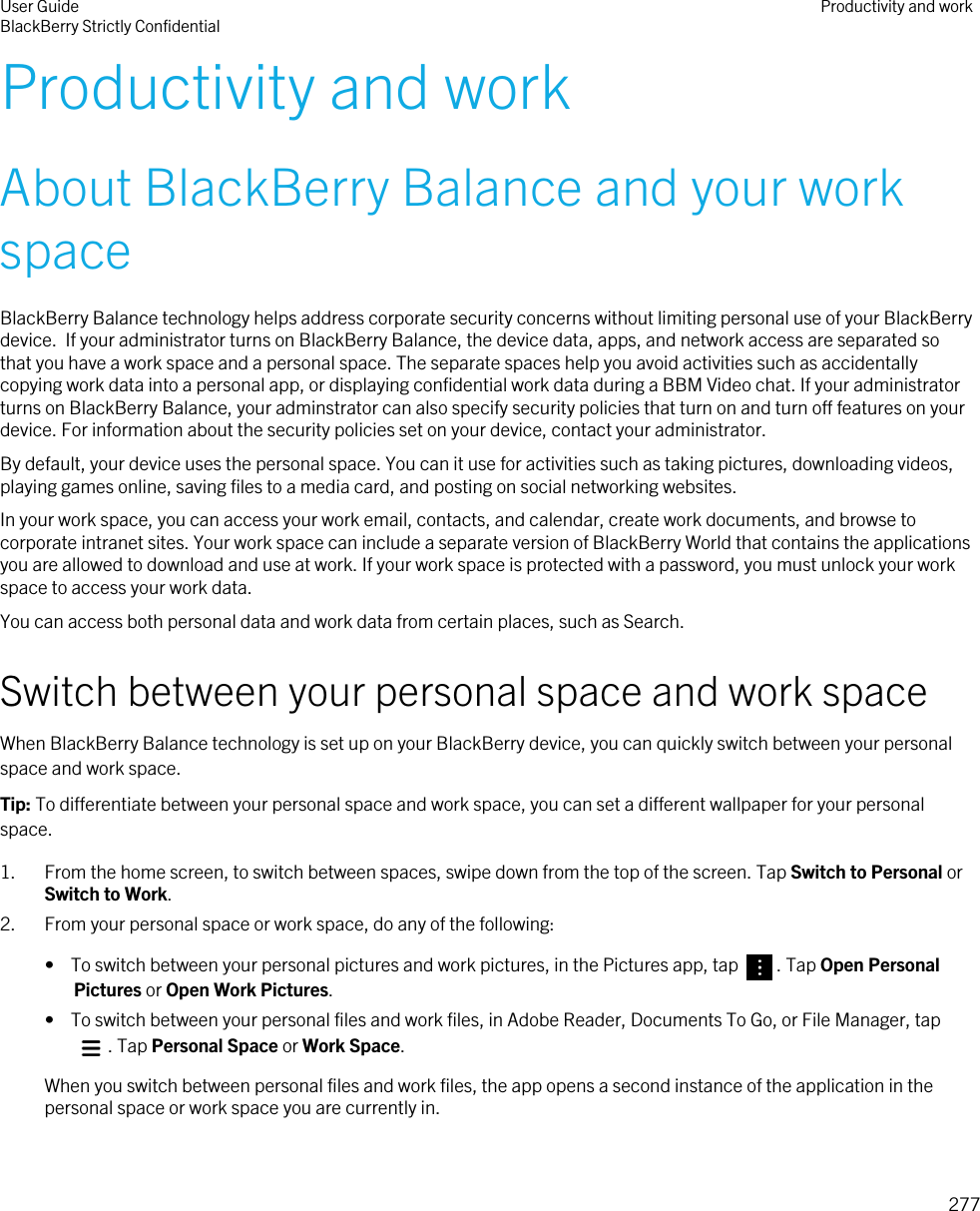 Productivity and workAbout BlackBerry Balance and your work spaceBlackBerry Balance technology helps address corporate security concerns without limiting personal use of your BlackBerry device.  If your administrator turns on BlackBerry Balance, the device data, apps, and network access are separated so that you have a work space and a personal space. The separate spaces help you avoid activities such as accidentally copying work data into a personal app, or displaying confidential work data during a BBM Video chat. If your administrator turns on BlackBerry Balance, your adminstrator can also specify security policies that turn on and turn off features on your device. For information about the security policies set on your device, contact your administrator.By default, your device uses the personal space. You can it use for activities such as taking pictures, downloading videos, playing games online, saving files to a media card, and posting on social networking websites.In your work space, you can access your work email, contacts, and calendar, create work documents, and browse to corporate intranet sites. Your work space can include a separate version of BlackBerry World that contains the applications you are allowed to download and use at work. If your work space is protected with a password, you must unlock your work space to access your work data.You can access both personal data and work data from certain places, such as Search. Switch between your personal space and work spaceWhen BlackBerry Balance technology is set up on your BlackBerry device, you can quickly switch between your personal space and work space.Tip: To differentiate between your personal space and work space, you can set a different wallpaper for your personal space.1. From the home screen, to switch between spaces, swipe down from the top of the screen. Tap Switch to Personal or Switch to Work.2. From your personal space or work space, do any of the following:•  To switch between your personal pictures and work pictures, in the Pictures app, tap  . Tap Open Personal Pictures or Open Work Pictures.•  To switch between your personal files and work files, in Adobe Reader, Documents To Go, or File Manager, tap . Tap Personal Space or Work Space.When you switch between personal files and work files, the app opens a second instance of the application in the personal space or work space you are currently in.User GuideBlackBerry Strictly Confidential Productivity and work277