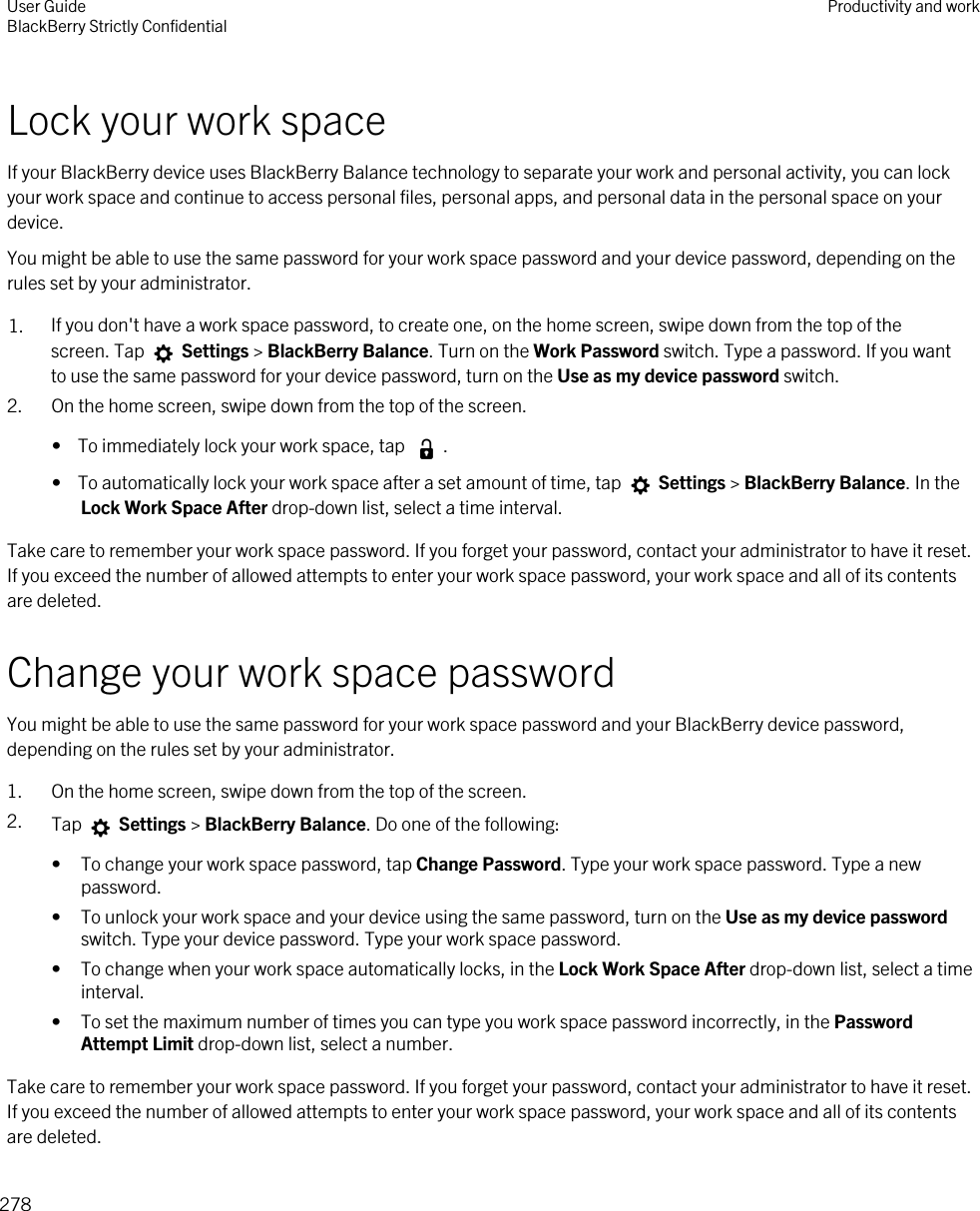 Lock your work spaceIf your BlackBerry device uses BlackBerry Balance technology to separate your work and personal activity, you can lock your work space and continue to access personal files, personal apps, and personal data in the personal space on your device.You might be able to use the same password for your work space password and your device password, depending on the rules set by your administrator.1. If you don&apos;t have a work space password, to create one, on the home screen, swipe down from the top of the screen. Tap   Settings &gt; BlackBerry Balance. Turn on the Work Password switch. Type a password. If you want to use the same password for your device password, turn on the Use as my device password switch.2. On the home screen, swipe down from the top of the screen.•  To immediately lock your work space, tap  .•  To automatically lock your work space after a set amount of time, tap   Settings &gt; BlackBerry Balance. In the Lock Work Space After drop-down list, select a time interval.Take care to remember your work space password. If you forget your password, contact your administrator to have it reset. If you exceed the number of allowed attempts to enter your work space password, your work space and all of its contents are deleted.Change your work space passwordYou might be able to use the same password for your work space password and your BlackBerry device password, depending on the rules set by your administrator.1. On the home screen, swipe down from the top of the screen.2. Tap   Settings &gt; BlackBerry Balance. Do one of the following:• To change your work space password, tap Change Password. Type your work space password. Type a new password.• To unlock your work space and your device using the same password, turn on the Use as my device password switch. Type your device password. Type your work space password.• To change when your work space automatically locks, in the Lock Work Space After drop-down list, select a time interval.• To set the maximum number of times you can type you work space password incorrectly, in the Password Attempt Limit drop-down list, select a number.Take care to remember your work space password. If you forget your password, contact your administrator to have it reset. If you exceed the number of allowed attempts to enter your work space password, your work space and all of its contents are deleted.User GuideBlackBerry Strictly Confidential Productivity and work278