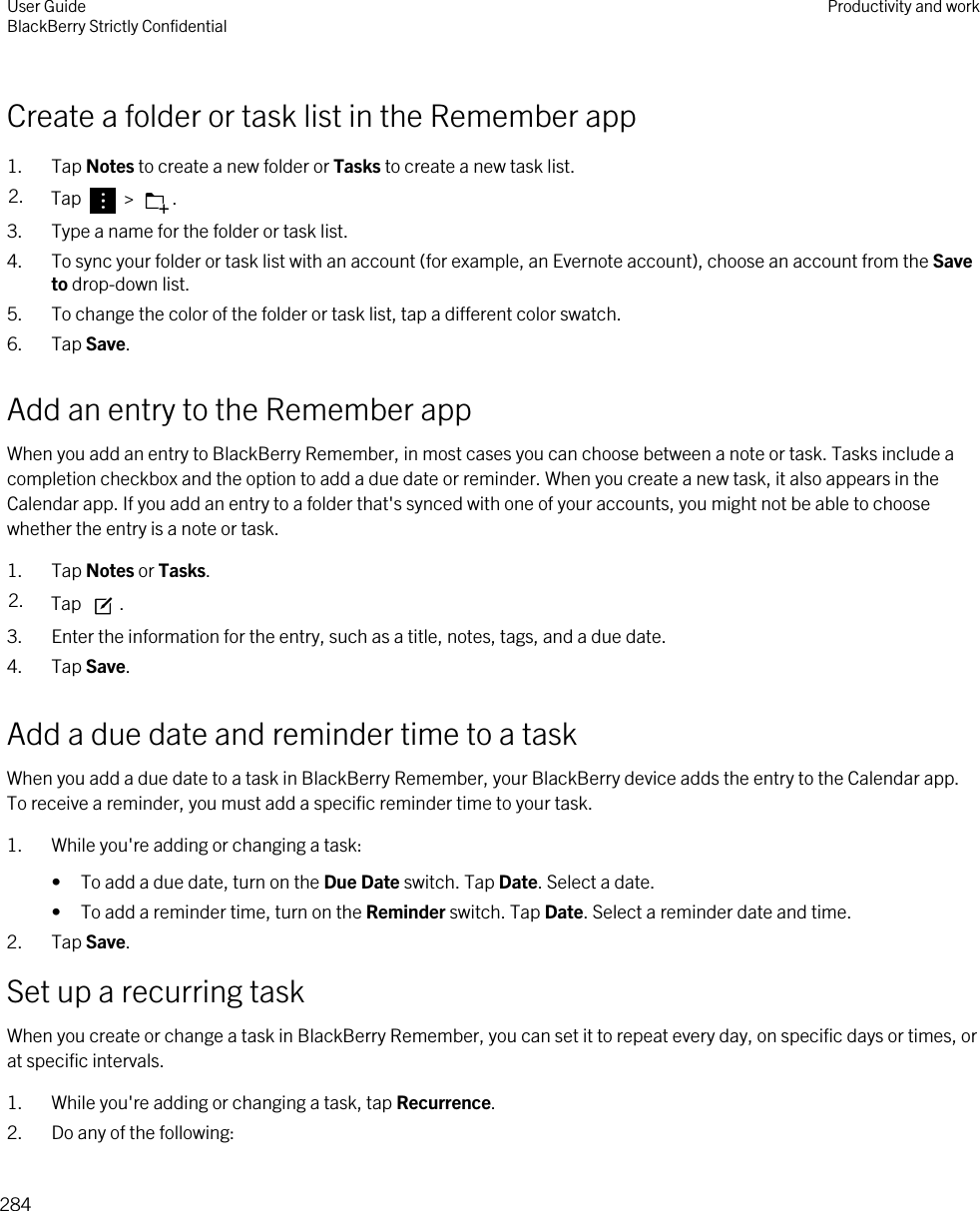 Create a folder or task list in the Remember app1. Tap Notes to create a new folder or Tasks to create a new task list.2. Tap   &gt;  .3. Type a name for the folder or task list.4. To sync your folder or task list with an account (for example, an Evernote account), choose an account from the Save to drop-down list.5. To change the color of the folder or task list, tap a different color swatch.6. Tap Save.Add an entry to the Remember appWhen you add an entry to BlackBerry Remember, in most cases you can choose between a note or task. Tasks include a completion checkbox and the option to add a due date or reminder. When you create a new task, it also appears in the Calendar app. If you add an entry to a folder that&apos;s synced with one of your accounts, you might not be able to choose whether the entry is a note or task.1. Tap Notes or Tasks.2. Tap  .3. Enter the information for the entry, such as a title, notes, tags, and a due date.4. Tap Save.Add a due date and reminder time to a taskWhen you add a due date to a task in BlackBerry Remember, your BlackBerry device adds the entry to the Calendar app. To receive a reminder, you must add a specific reminder time to your task.1. While you&apos;re adding or changing a task:• To add a due date, turn on the Due Date switch. Tap Date. Select a date.• To add a reminder time, turn on the Reminder switch. Tap Date. Select a reminder date and time.2. Tap Save.Set up a recurring taskWhen you create or change a task in BlackBerry Remember, you can set it to repeat every day, on specific days or times, or at specific intervals.1. While you&apos;re adding or changing a task, tap Recurrence.2. Do any of the following:User GuideBlackBerry Strictly Confidential Productivity and work284