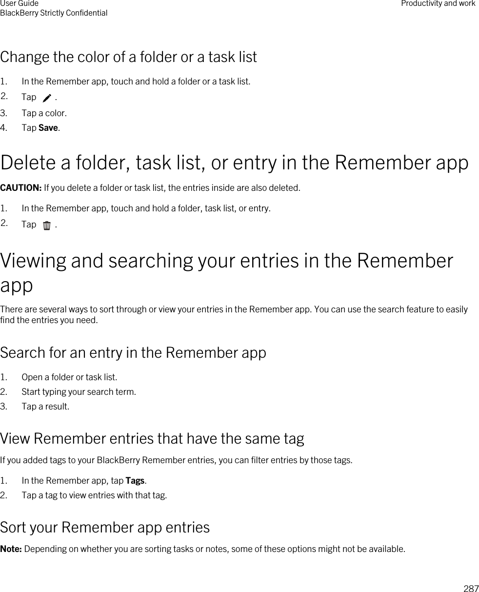 Change the color of a folder or a task list1. In the Remember app, touch and hold a folder or a task list.2. Tap  .3. Tap a color.4. Tap Save.Delete a folder, task list, or entry in the Remember appCAUTION: If you delete a folder or task list, the entries inside are also deleted.1. In the Remember app, touch and hold a folder, task list, or entry.2. Tap  .Viewing and searching your entries in the Remember appThere are several ways to sort through or view your entries in the Remember app. You can use the search feature to easily find the entries you need.Search for an entry in the Remember app1. Open a folder or task list.2. Start typing your search term.3. Tap a result.View Remember entries that have the same tagIf you added tags to your BlackBerry Remember entries, you can filter entries by those tags.1. In the Remember app, tap Tags.2. Tap a tag to view entries with that tag.Sort your Remember app entriesNote: Depending on whether you are sorting tasks or notes, some of these options might not be available.User GuideBlackBerry Strictly Confidential Productivity and work287