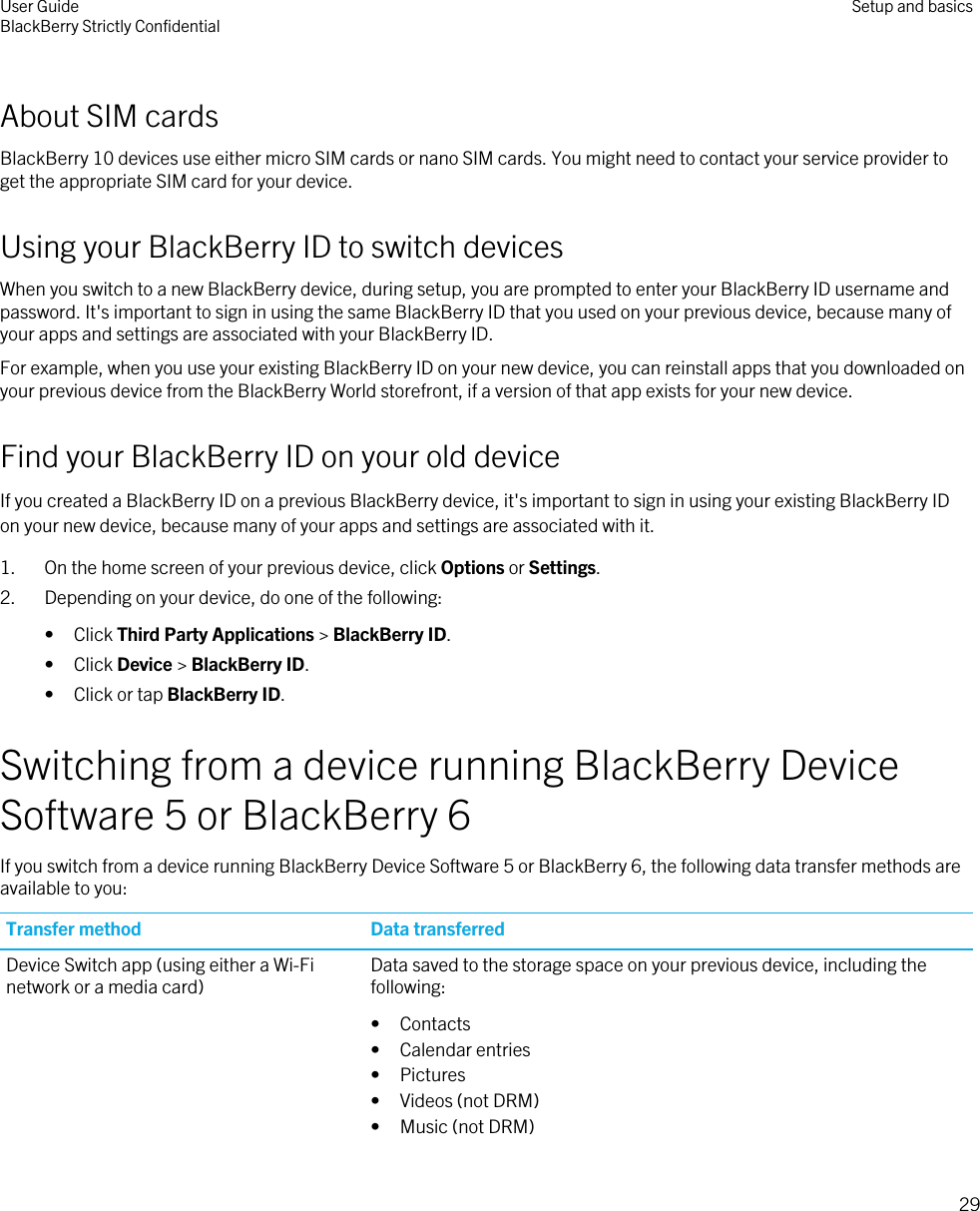 About SIM cardsBlackBerry 10 devices use either micro SIM cards or nano SIM cards. You might need to contact your service provider to get the appropriate SIM card for your device.Using your BlackBerry ID to switch devicesWhen you switch to a new BlackBerry device, during setup, you are prompted to enter your BlackBerry ID username and password. It&apos;s important to sign in using the same BlackBerry ID that you used on your previous device, because many of your apps and settings are associated with your BlackBerry ID.For example, when you use your existing BlackBerry ID on your new device, you can reinstall apps that you downloaded on your previous device from the BlackBerry World storefront, if a version of that app exists for your new device.Find your BlackBerry ID on your old deviceIf you created a BlackBerry ID on a previous BlackBerry device, it&apos;s important to sign in using your existing BlackBerry ID on your new device, because many of your apps and settings are associated with it.1. On the home screen of your previous device, click Options or Settings.2. Depending on your device, do one of the following:• Click Third Party Applications &gt; BlackBerry ID.• Click Device &gt; BlackBerry ID.• Click or tap BlackBerry ID.Switching from a device running BlackBerry Device Software 5 or BlackBerry 6If you switch from a device running BlackBerry Device Software 5 or BlackBerry 6, the following data transfer methods are available to you:Transfer method Data transferredDevice Switch app (using either a Wi-Fi network or a media card) Data saved to the storage space on your previous device, including the following:• Contacts• Calendar entries• Pictures• Videos (not DRM)• Music (not DRM)User GuideBlackBerry Strictly Confidential Setup and basics29