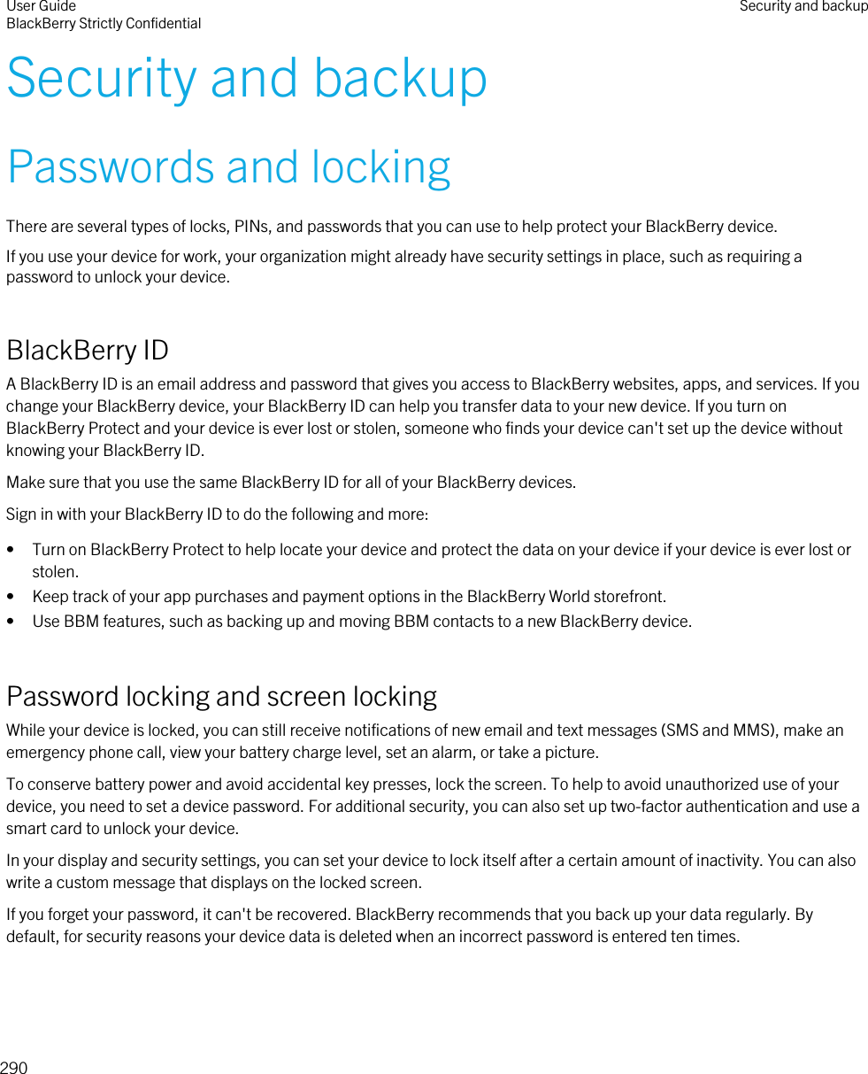 Security and backupPasswords and lockingThere are several types of locks, PINs, and passwords that you can use to help protect your BlackBerry device.If you use your device for work, your organization might already have security settings in place, such as requiring a password to unlock your device.BlackBerry IDA BlackBerry ID is an email address and password that gives you access to BlackBerry websites, apps, and services. If you change your BlackBerry device, your BlackBerry ID can help you transfer data to your new device. If you turn on BlackBerry Protect and your device is ever lost or stolen, someone who finds your device can&apos;t set up the device without knowing your BlackBerry ID.Make sure that you use the same BlackBerry ID for all of your BlackBerry devices.Sign in with your BlackBerry ID to do the following and more:• Turn on BlackBerry Protect to help locate your device and protect the data on your device if your device is ever lost or stolen.• Keep track of your app purchases and payment options in the BlackBerry World storefront.• Use BBM features, such as backing up and moving BBM contacts to a new BlackBerry device.Password locking and screen lockingWhile your device is locked, you can still receive notifications of new email and text messages (SMS and MMS), make an emergency phone call, view your battery charge level, set an alarm, or take a picture.To conserve battery power and avoid accidental key presses, lock the screen. To help to avoid unauthorized use of your device, you need to set a device password. For additional security, you can also set up two-factor authentication and use a smart card to unlock your device.In your display and security settings, you can set your device to lock itself after a certain amount of inactivity. You can also write a custom message that displays on the locked screen.If you forget your password, it can&apos;t be recovered. BlackBerry recommends that you back up your data regularly. By default, for security reasons your device data is deleted when an incorrect password is entered ten times.User GuideBlackBerry Strictly Confidential Security and backup290