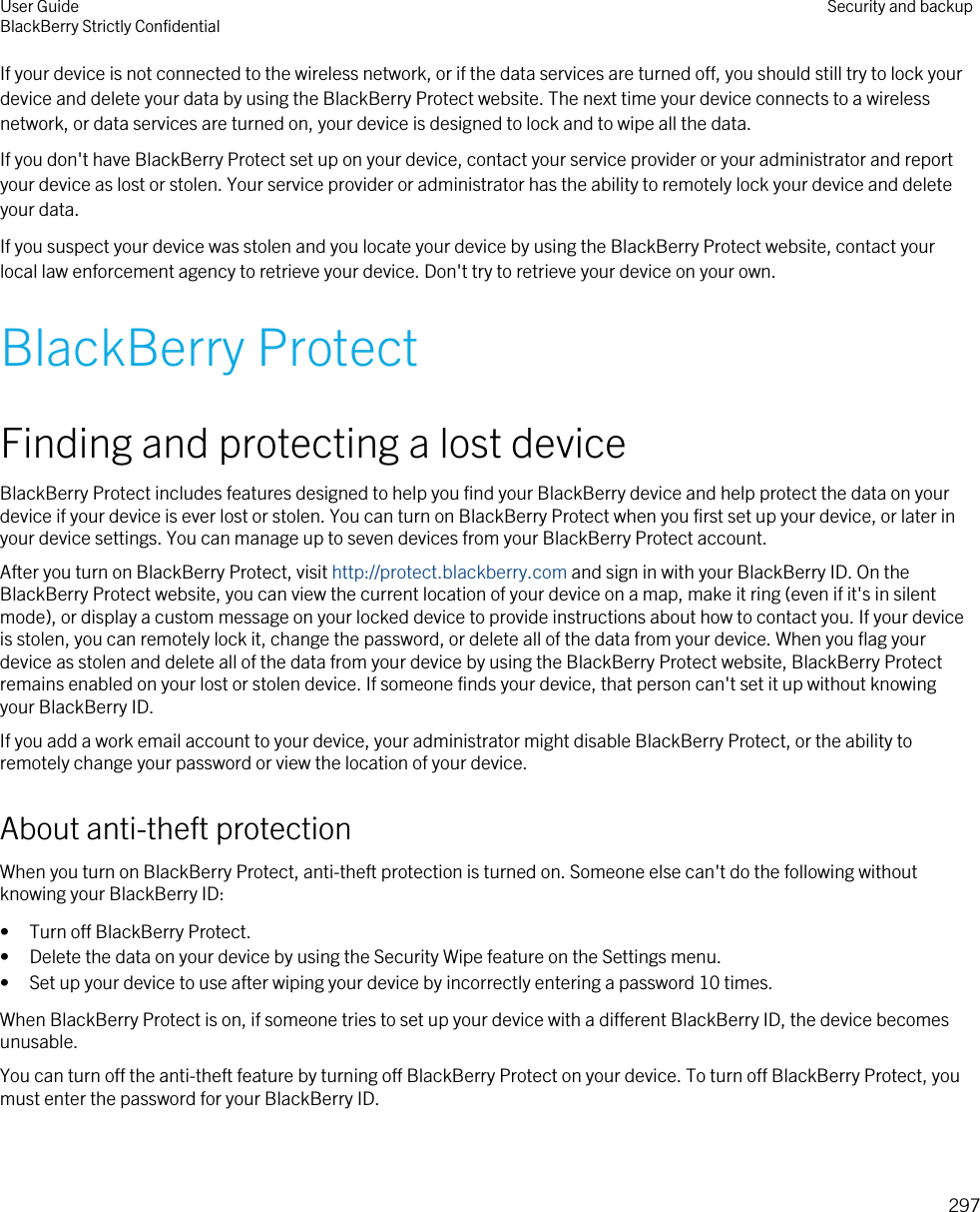 If your device is not connected to the wireless network, or if the data services are turned off, you should still try to lock your device and delete your data by using the BlackBerry Protect website. The next time your device connects to a wireless network, or data services are turned on, your device is designed to lock and to wipe all the data.If you don&apos;t have BlackBerry Protect set up on your device, contact your service provider or your administrator and report your device as lost or stolen. Your service provider or administrator has the ability to remotely lock your device and delete your data.If you suspect your device was stolen and you locate your device by using the BlackBerry Protect website, contact your local law enforcement agency to retrieve your device. Don&apos;t try to retrieve your device on your own.BlackBerry ProtectFinding and protecting a lost deviceBlackBerry Protect includes features designed to help you find your BlackBerry device and help protect the data on your device if your device is ever lost or stolen. You can turn on BlackBerry Protect when you first set up your device, or later in your device settings. You can manage up to seven devices from your BlackBerry Protect account.After you turn on BlackBerry Protect, visit http://protect.blackberry.com and sign in with your BlackBerry ID. On the BlackBerry Protect website, you can view the current location of your device on a map, make it ring (even if it&apos;s in silent mode), or display a custom message on your locked device to provide instructions about how to contact you. If your device is stolen, you can remotely lock it, change the password, or delete all of the data from your device. When you flag your device as stolen and delete all of the data from your device by using the BlackBerry Protect website, BlackBerry Protect remains enabled on your lost or stolen device. If someone finds your device, that person can&apos;t set it up without knowing your BlackBerry ID.If you add a work email account to your device, your administrator might disable BlackBerry Protect, or the ability to remotely change your password or view the location of your device.About anti-theft protectionWhen you turn on BlackBerry Protect, anti-theft protection is turned on. Someone else can&apos;t do the following without knowing your BlackBerry ID:• Turn off BlackBerry Protect.• Delete the data on your device by using the Security Wipe feature on the Settings menu.• Set up your device to use after wiping your device by incorrectly entering a password 10 times.When BlackBerry Protect is on, if someone tries to set up your device with a different BlackBerry ID, the device becomes unusable.You can turn off the anti-theft feature by turning off BlackBerry Protect on your device. To turn off BlackBerry Protect, you must enter the password for your BlackBerry ID.User GuideBlackBerry Strictly Confidential Security and backup297