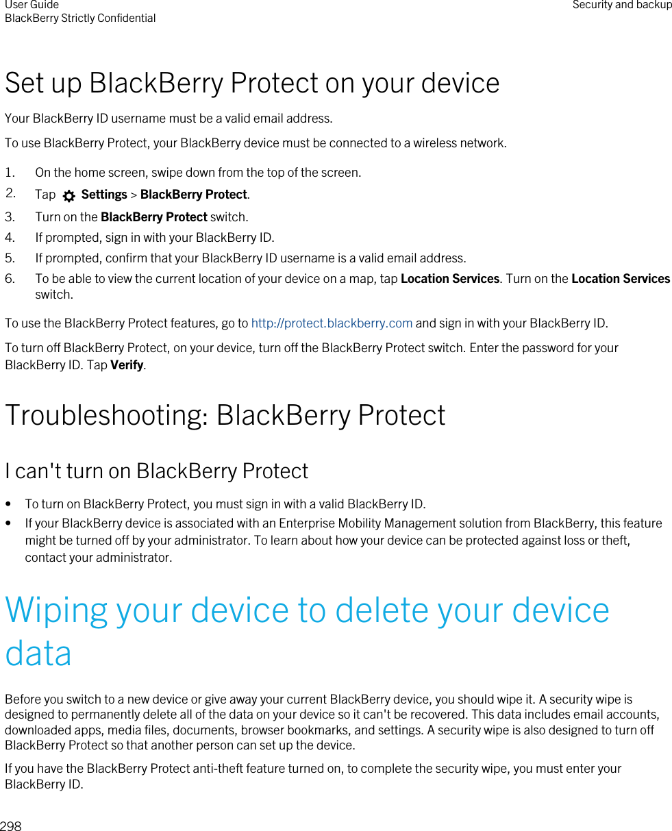 Set up BlackBerry Protect on your deviceYour BlackBerry ID username must be a valid email address.To use BlackBerry Protect, your BlackBerry device must be connected to a wireless network.1. On the home screen, swipe down from the top of the screen.2. Tap   Settings &gt; BlackBerry Protect.3. Turn on the BlackBerry Protect switch.4. If prompted, sign in with your BlackBerry ID.5. If prompted, confirm that your BlackBerry ID username is a valid email address.6. To be able to view the current location of your device on a map, tap Location Services. Turn on the Location Services switch.To use the BlackBerry Protect features, go to http://protect.blackberry.com and sign in with your BlackBerry ID.To turn off BlackBerry Protect, on your device, turn off the BlackBerry Protect switch. Enter the password for your BlackBerry ID. Tap Verify.Troubleshooting: BlackBerry ProtectI can&apos;t turn on BlackBerry Protect• To turn on BlackBerry Protect, you must sign in with a valid BlackBerry ID.• If your BlackBerry device is associated with an Enterprise Mobility Management solution from BlackBerry, this feature might be turned off by your administrator. To learn about how your device can be protected against loss or theft, contact your administrator.Wiping your device to delete your device dataBefore you switch to a new device or give away your current BlackBerry device, you should wipe it. A security wipe is designed to permanently delete all of the data on your device so it can&apos;t be recovered. This data includes email accounts, downloaded apps, media files, documents, browser bookmarks, and settings. A security wipe is also designed to turn off BlackBerry Protect so that another person can set up the device.If you have the BlackBerry Protect anti-theft feature turned on, to complete the security wipe, you must enter your BlackBerry ID.User GuideBlackBerry Strictly Confidential Security and backup298