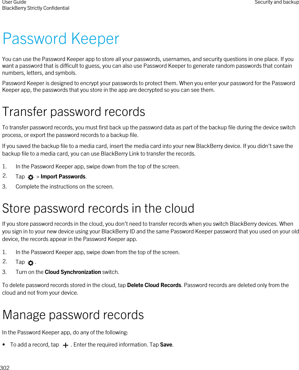 Password KeeperYou can use the Password Keeper app to store all your passwords, usernames, and security questions in one place. If you want a password that is difficult to guess, you can also use Password Keeper to generate random passwords that contain numbers, letters, and symbols.Password Keeper is designed to encrypt your passwords to protect them. When you enter your password for the Password Keeper app, the passwords that you store in the app are decrypted so you can see them.Transfer password recordsTo transfer password records, you must first back up the password data as part of the backup file during the device switch process, or export the password records to a backup file.If you saved the backup file to a media card, insert the media card into your new BlackBerry device. If you didn&apos;t save the backup file to a media card, you can use BlackBerry Link to transfer the records.1. In the Password Keeper app, swipe down from the top of the screen.2. Tap   &gt; Import Passwords.3. Complete the instructions on the screen.Store password records in the cloudIf you store password records in the cloud, you don&apos;t need to transfer records when you switch BlackBerry devices. When you sign in to your new device using your BlackBerry ID and the same Password Keeper password that you used on your old device, the records appear in the Password Keeper app.1. In the Password Keeper app, swipe down from the top of the screen.2. Tap  .3. Turn on the Cloud Synchronization switch.To delete password records stored in the cloud, tap Delete Cloud Records. Password records are deleted only from the cloud and not from your device.Manage password recordsIn the Password Keeper app, do any of the following:•  To add a record, tap  . Enter the required information. Tap Save.User GuideBlackBerry Strictly Confidential Security and backup302