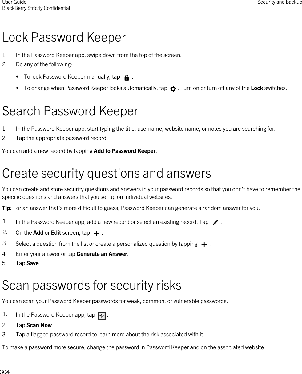 Lock Password Keeper1. In the Password Keeper app, swipe down from the top of the screen.2. Do any of the following:•  To lock Password Keeper manually, tap  .•  To change when Password Keeper locks automatically, tap  . Turn on or turn off any of the Lock switches.Search Password Keeper1. In the Password Keeper app, start typing the title, username, website name, or notes you are searching for.2. Tap the appropriate password record.You can add a new record by tapping Add to Password Keeper.Create security questions and answersYou can create and store security questions and answers in your password records so that you don&apos;t have to remember the specific questions and answers that you set up on individual websites.Tip: For an answer that&apos;s more difficult to guess, Password Keeper can generate a random answer for you.1. In the Password Keeper app, add a new record or select an existing record. Tap  .2. On the Add or Edit screen, tap  .3. Select a question from the list or create a personalized question by tapping  .4. Enter your answer or tap Generate an Answer.5. Tap Save.Scan passwords for security risksYou can scan your Password Keeper passwords for weak, common, or vulnerable passwords.1. In the Password Keeper app, tap  .2. Tap Scan Now.3. Tap a flagged password record to learn more about the risk associated with it.To make a password more secure, change the password in Password Keeper and on the associated website.User GuideBlackBerry Strictly Confidential Security and backup304