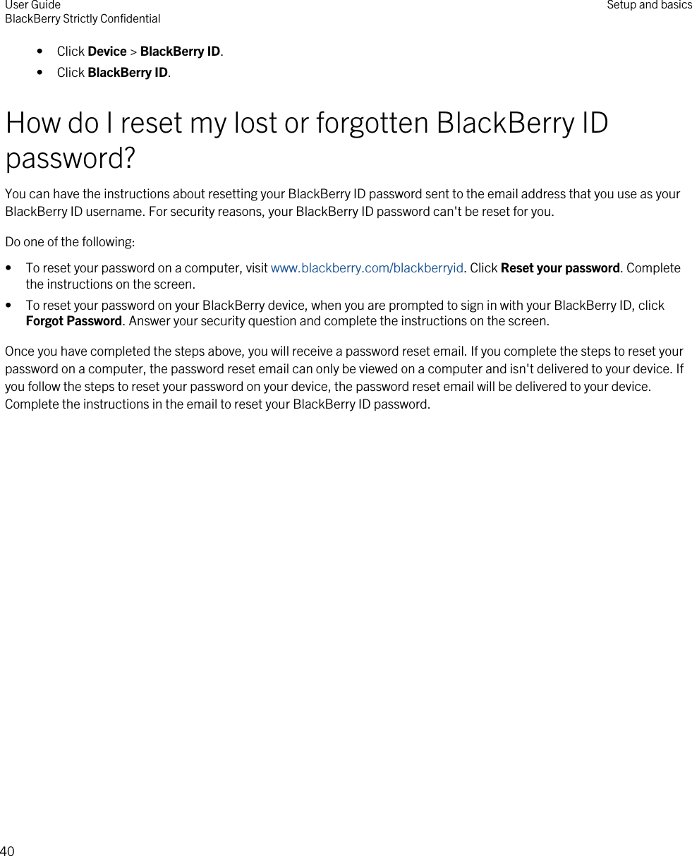 • Click Device &gt; BlackBerry ID.• Click BlackBerry ID.How do I reset my lost or forgotten BlackBerry ID password?You can have the instructions about resetting your BlackBerry ID password sent to the email address that you use as your BlackBerry ID username. For security reasons, your BlackBerry ID password can&apos;t be reset for you.Do one of the following:• To reset your password on a computer, visit www.blackberry.com/blackberryid. Click Reset your password. Complete the instructions on the screen.• To reset your password on your BlackBerry device, when you are prompted to sign in with your BlackBerry ID, click Forgot Password. Answer your security question and complete the instructions on the screen.Once you have completed the steps above, you will receive a password reset email. If you complete the steps to reset your password on a computer, the password reset email can only be viewed on a computer and isn&apos;t delivered to your device. If you follow the steps to reset your password on your device, the password reset email will be delivered to your device. Complete the instructions in the email to reset your BlackBerry ID password.User GuideBlackBerry Strictly Confidential Setup and basics40