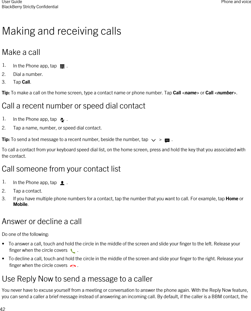 Making and receiving callsMake a call1. In the Phone app, tap  .2. Dial a number.3. Tap Call.Tip: To make a call on the home screen, type a contact name or phone number. Tap Call &lt;name&gt; or Call &lt;number&gt;.Call a recent number or speed dial contact1. In the Phone app, tap  .2. Tap a name, number, or speed dial contact.Tip: To send a text message to a recent number, beside the number, tap   &gt;  .To call a contact from your keyboard speed dial list, on the home screen, press and hold the key that you associated with the contact.Call someone from your contact list1. In the Phone app, tap  .2. Tap a contact.3. If you have multiple phone numbers for a contact, tap the number that you want to call. For example, tap Home or Mobile.Answer or decline a callDo one of the following:•  To answer a call, touch and hold the circle in the middle of the screen and slide your finger to the left. Release your finger when the circle covers  .•  To decline a call, touch and hold the circle in the middle of the screen and slide your finger to the right. Release your finger when the circle covers  .Use Reply Now to send a message to a callerYou never have to excuse yourself from a meeting or conversation to answer the phone again. With the Reply Now feature, you can send a caller a brief message instead of answering an incoming call. By default, if the caller is a BBM contact, the User GuideBlackBerry Strictly Confidential Phone and voice42