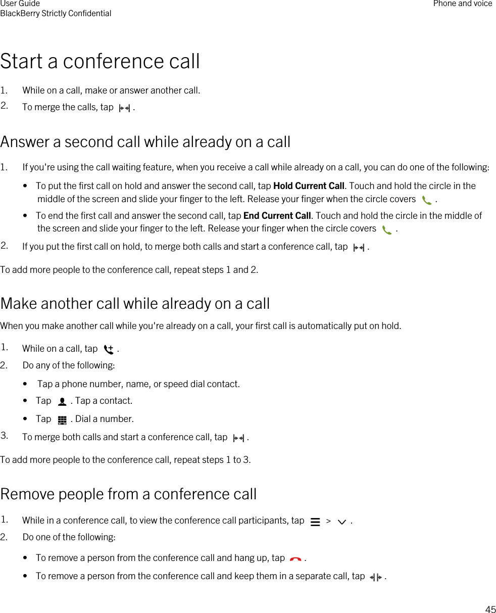 Start a conference call1. While on a call, make or answer another call.2. To merge the calls, tap  .Answer a second call while already on a call1. If you&apos;re using the call waiting feature, when you receive a call while already on a call, you can do one of the following:•  To put the first call on hold and answer the second call, tap Hold Current Call. Touch and hold the circle in the middle of the screen and slide your finger to the left. Release your finger when the circle covers  .•  To end the first call and answer the second call, tap End Current Call. Touch and hold the circle in the middle of the screen and slide your finger to the left. Release your finger when the circle covers  .2. If you put the first call on hold, to merge both calls and start a conference call, tap  .To add more people to the conference call, repeat steps 1 and 2.Make another call while already on a callWhen you make another call while you&apos;re already on a call, your first call is automatically put on hold.1. While on a call, tap  .2. Do any of the following:• Tap a phone number, name, or speed dial contact.•  Tap  . Tap a contact.•  Tap  . Dial a number.3. To merge both calls and start a conference call, tap  .To add more people to the conference call, repeat steps 1 to 3.Remove people from a conference call1. While in a conference call, to view the conference call participants, tap   &gt;  . 2. Do one of the following:•  To remove a person from the conference call and hang up, tap  .•  To remove a person from the conference call and keep them in a separate call, tap  .User GuideBlackBerry Strictly Confidential Phone and voice45