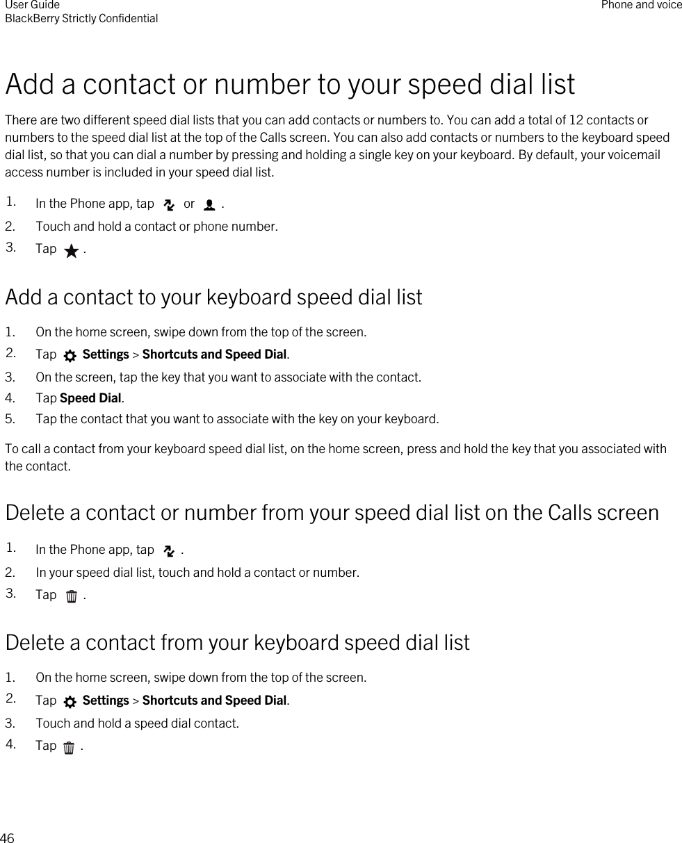 Add a contact or number to your speed dial listThere are two different speed dial lists that you can add contacts or numbers to. You can add a total of 12 contacts or numbers to the speed dial list at the top of the Calls screen. You can also add contacts or numbers to the keyboard speed dial list, so that you can dial a number by pressing and holding a single key on your keyboard. By default, your voicemail access number is included in your speed dial list.1. In the Phone app, tap   or  .2. Touch and hold a contact or phone number.3. Tap  .Add a contact to your keyboard speed dial list1. On the home screen, swipe down from the top of the screen.2. Tap   Settings &gt; Shortcuts and Speed Dial.3. On the screen, tap the key that you want to associate with the contact.4. Tap Speed Dial.5. Tap the contact that you want to associate with the key on your keyboard.To call a contact from your keyboard speed dial list, on the home screen, press and hold the key that you associated with the contact.Delete a contact or number from your speed dial list on the Calls screen1. In the Phone app, tap  .2. In your speed dial list, touch and hold a contact or number.3. Tap  .Delete a contact from your keyboard speed dial list1. On the home screen, swipe down from the top of the screen.2. Tap   Settings &gt; Shortcuts and Speed Dial.3. Touch and hold a speed dial contact.4. Tap .User GuideBlackBerry Strictly Confidential Phone and voice46