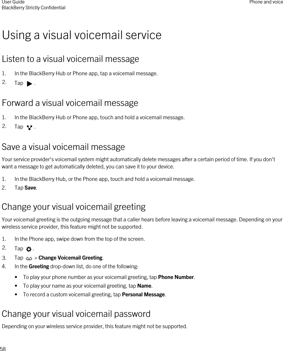 Using a visual voicemail serviceListen to a visual voicemail message1. In the BlackBerry Hub or Phone app, tap a voicemail message.2. Tap  .Forward a visual voicemail message1. In the BlackBerry Hub or Phone app, touch and hold a voicemail message.2. Tap  .Save a visual voicemail messageYour service provider&apos;s voicemail system might automatically delete messages after a certain period of time. If you don&apos;t want a message to get automatically deleted, you can save it to your device.1. In the BlackBerry Hub, or the Phone app, touch and hold a voicemail message.2. Tap Save.Change your visual voicemail greetingYour voicemail greeting is the outgoing message that a caller hears before leaving a voicemail message. Depending on your wireless service provider, this feature might not be supported. 1. In the Phone app, swipe down from the top of the screen.2. Tap  .3. Tap   &gt; Change Voicemail Greeting.4. In the Greeting drop-down list, do one of the following:• To play your phone number as your voicemail greeting, tap Phone Number.• To play your name as your voicemail greeting, tap Name.• To record a custom voicemail greeting, tap Personal Message.Change your visual voicemail passwordDepending on your wireless service provider, this feature might not be supported. User GuideBlackBerry Strictly Confidential Phone and voice58