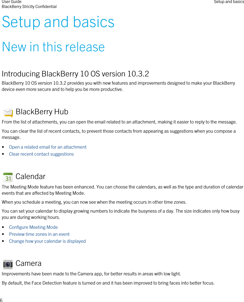 Setup and basicsNew in this releaseIntroducing BlackBerry 10 OS version 10.3.2BlackBerry 10 OS version 10.3.2 provides you with new features and improvements designed to make your BlackBerry device even more secure and to help you be more productive. BlackBerry HubFrom the list of attachments, you can open the email related to an attachment, making it easier to reply to the message.You can clear the list of recent contacts, to prevent those contacts from appearing as suggestions when you compose a message.•Open a related email for an attachment•Clear recent contact suggestions CalendarThe Meeting Mode feature has been enhanced. You can choose the calendars, as well as the type and duration of calendar events that are affected by Meeting Mode.When you schedule a meeting, you can now see when the meeting occurs in other time zones.You can set your calendar to display growing numbers to indicate the busyness of a day. The size indicates only how busy you are during working hours.•Configure Meeting Mode•Preview time zones in an event•Change how your calendar is displayed CameraImprovements have been made to the Camera app, for better results in areas with low light.By default, the Face Detection feature is turned on and it has been improved to bring faces into better focus.User GuideBlackBerry Strictly Confidential Setup and basics6