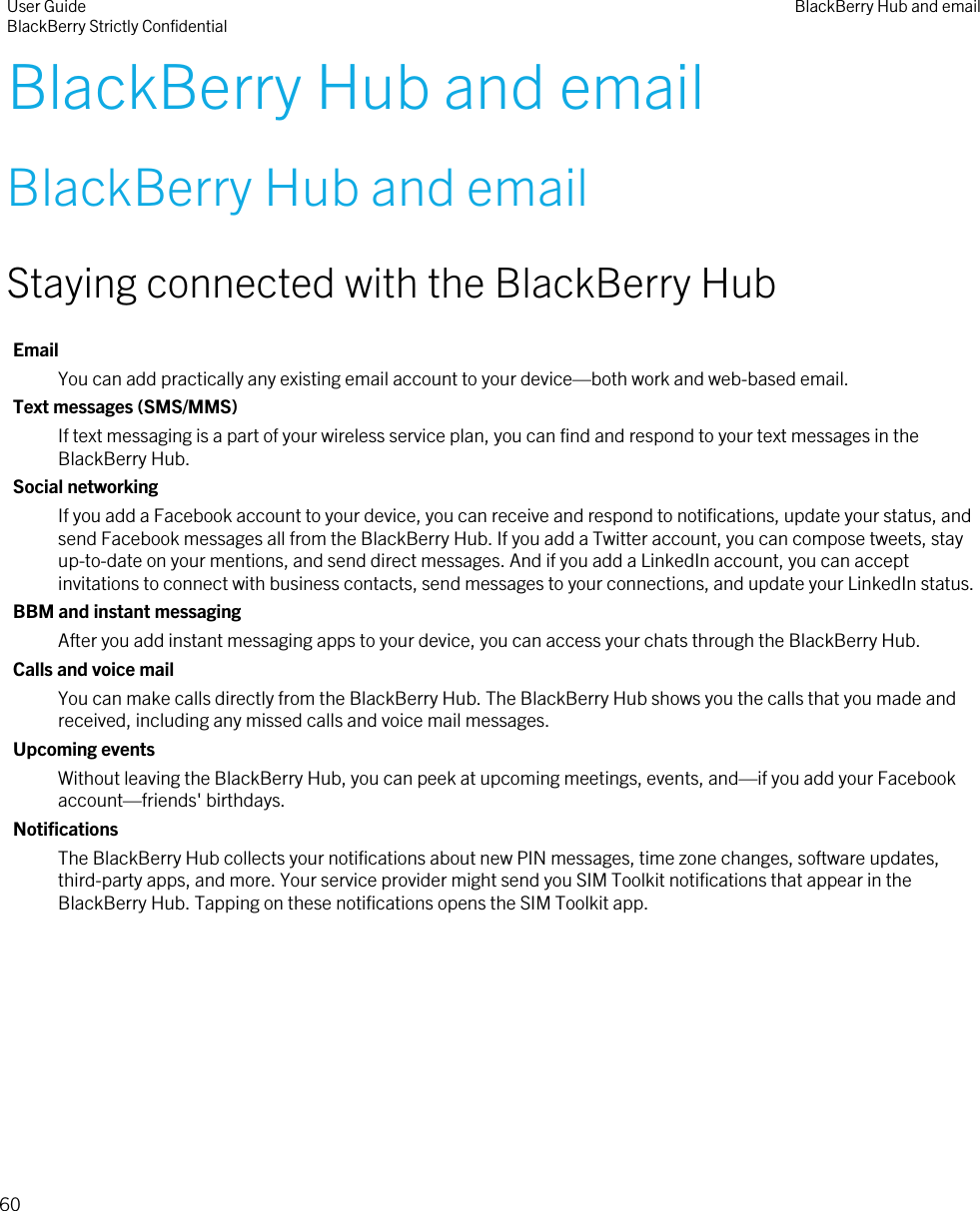 BlackBerry Hub and emailBlackBerry Hub and emailStaying connected with the BlackBerry HubEmailYou can add practically any existing email account to your device—both work and web-based email.Text messages (SMS/MMS)If text messaging is a part of your wireless service plan, you can find and respond to your text messages in the BlackBerry Hub.Social networkingIf you add a Facebook account to your device, you can receive and respond to notifications, update your status, and send Facebook messages all from the BlackBerry Hub. If you add a Twitter account, you can compose tweets, stay up-to-date on your mentions, and send direct messages. And if you add a LinkedIn account, you can accept invitations to connect with business contacts, send messages to your connections, and update your LinkedIn status.BBM and instant messagingAfter you add instant messaging apps to your device, you can access your chats through the BlackBerry Hub.Calls and voice mailYou can make calls directly from the BlackBerry Hub. The BlackBerry Hub shows you the calls that you made and received, including any missed calls and voice mail messages.Upcoming eventsWithout leaving the BlackBerry Hub, you can peek at upcoming meetings, events, and—if you add your Facebook account—friends&apos; birthdays.NotificationsThe BlackBerry Hub collects your notifications about new PIN messages, time zone changes, software updates, third-party apps, and more. Your service provider might send you SIM Toolkit notifications that appear in the BlackBerry Hub. Tapping on these notifications opens the SIM Toolkit app.User GuideBlackBerry Strictly Confidential BlackBerry Hub and email60
