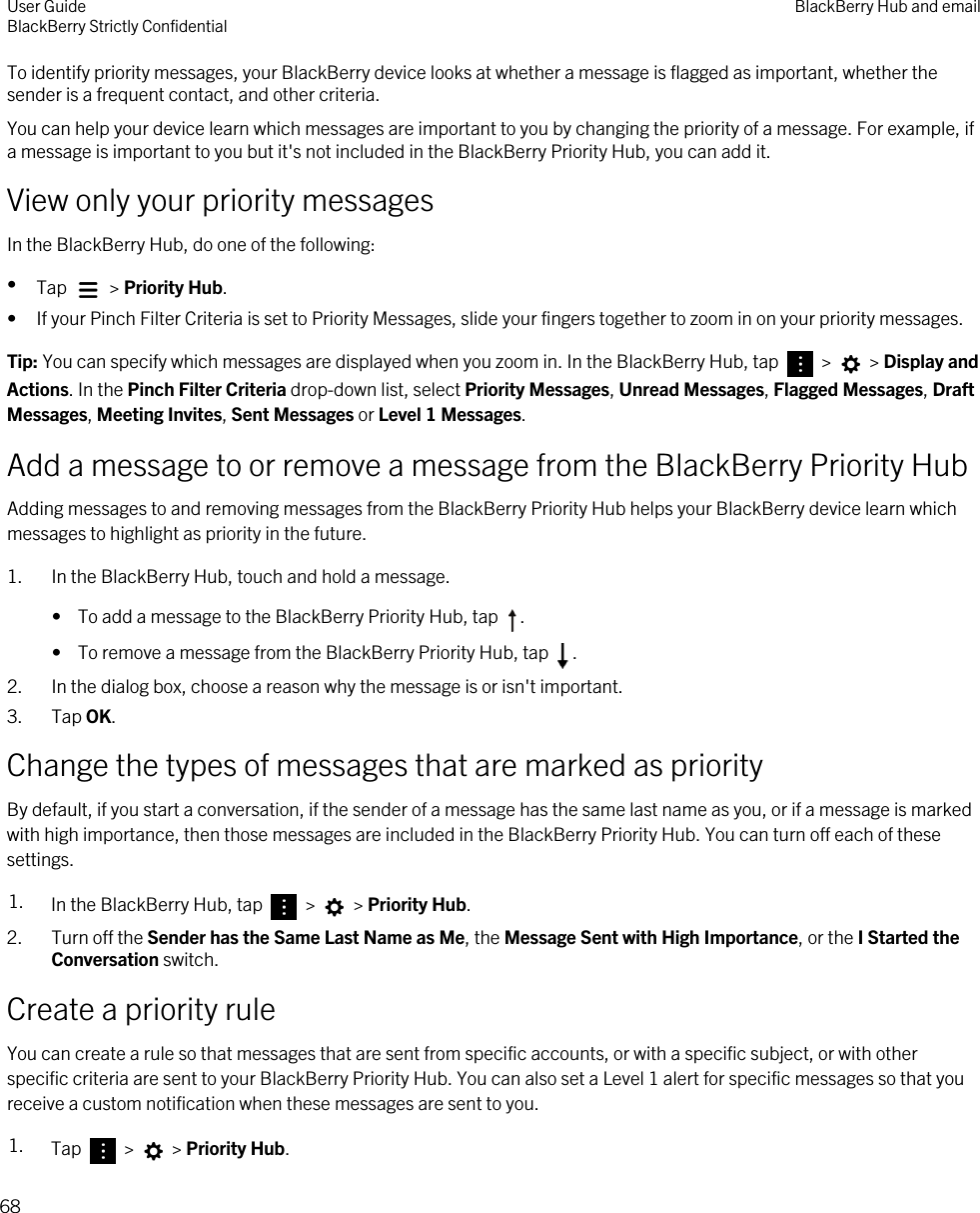 To identify priority messages, your BlackBerry device looks at whether a message is flagged as important, whether the sender is a frequent contact, and other criteria.You can help your device learn which messages are important to you by changing the priority of a message. For example, if a message is important to you but it&apos;s not included in the BlackBerry Priority Hub, you can add it.View only your priority messagesIn the BlackBerry Hub, do one of the following:•Tap   &gt; Priority Hub.• If your Pinch Filter Criteria is set to Priority Messages, slide your fingers together to zoom in on your priority messages.Tip: You can specify which messages are displayed when you zoom in. In the BlackBerry Hub, tap   &gt;   &gt; Display and Actions. In the Pinch Filter Criteria drop-down list, select Priority Messages, Unread Messages, Flagged Messages, Draft Messages, Meeting Invites, Sent Messages or Level 1 Messages.Add a message to or remove a message from the BlackBerry Priority HubAdding messages to and removing messages from the BlackBerry Priority Hub helps your BlackBerry device learn which messages to highlight as priority in the future.1. In the BlackBerry Hub, touch and hold a message.•  To add a message to the BlackBerry Priority Hub, tap  .•  To remove a message from the BlackBerry Priority Hub, tap  .2. In the dialog box, choose a reason why the message is or isn&apos;t important.3. Tap OK.Change the types of messages that are marked as priorityBy default, if you start a conversation, if the sender of a message has the same last name as you, or if a message is marked with high importance, then those messages are included in the BlackBerry Priority Hub. You can turn off each of these settings.1. In the BlackBerry Hub, tap   &gt;   &gt; Priority Hub.2. Turn off the Sender has the Same Last Name as Me, the Message Sent with High Importance, or the I Started the Conversation switch.Create a priority ruleYou can create a rule so that messages that are sent from specific accounts, or with a specific subject, or with other specific criteria are sent to your BlackBerry Priority Hub. You can also set a Level 1 alert for specific messages so that you receive a custom notification when these messages are sent to you.1. Tap   &gt;   &gt; Priority Hub.User GuideBlackBerry Strictly Confidential BlackBerry Hub and email68