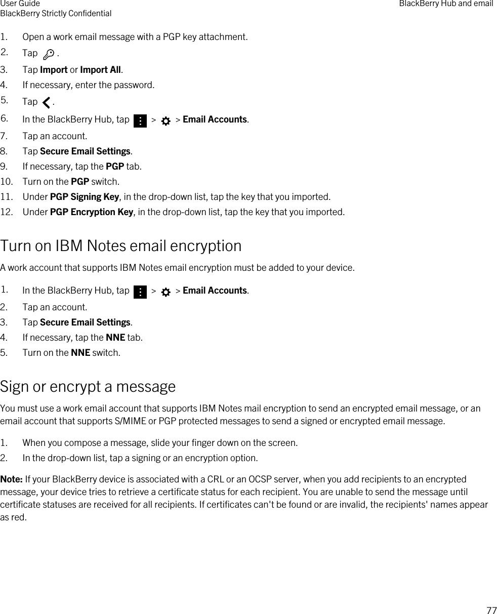 1. Open a work email message with a PGP key attachment.2. Tap  . 3. Tap Import or Import All.4. If necessary, enter the password.5. Tap  .6. In the BlackBerry Hub, tap   &gt;   &gt; Email Accounts.7. Tap an account.8. Tap Secure Email Settings.9. If necessary, tap the PGP tab.10. Turn on the PGP switch.11. Under PGP Signing Key, in the drop-down list, tap the key that you imported.12. Under PGP Encryption Key, in the drop-down list, tap the key that you imported.Turn on IBM Notes email encryptionA work account that supports IBM Notes email encryption must be added to your device.1. In the BlackBerry Hub, tap   &gt;   &gt; Email Accounts.2. Tap an account.3. Tap Secure Email Settings.4. If necessary, tap the NNE tab.5. Turn on the NNE switch.Sign or encrypt a messageYou must use a work email account that supports IBM Notes mail encryption to send an encrypted email message, or an email account that supports S/MIME or PGP protected messages to send a signed or encrypted email message.1. When you compose a message, slide your finger down on the screen.2. In the drop-down list, tap a signing or an encryption option.Note: If your BlackBerry device is associated with a CRL or an OCSP server, when you add recipients to an encrypted message, your device tries to retrieve a certificate status for each recipient. You are unable to send the message until certificate statuses are received for all recipients. If certificates can&apos;t be found or are invalid, the recipients&apos; names appear as red.User GuideBlackBerry Strictly Confidential BlackBerry Hub and email77