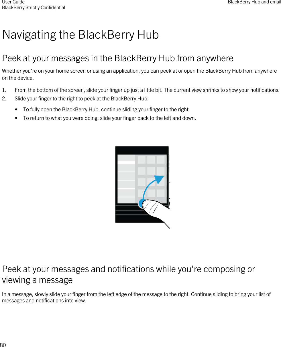 Navigating the BlackBerry HubPeek at your messages in the BlackBerry Hub from anywhereWhether you&apos;re on your home screen or using an application, you can peek at or open the BlackBerry Hub from anywhere on the device.1. From the bottom of the screen, slide your finger up just a little bit. The current view shrinks to show your notifications.2. Slide your finger to the right to peek at the BlackBerry Hub.• To fully open the BlackBerry Hub, continue sliding your finger to the right.• To return to what you were doing, slide your finger back to the left and down.  Peek at your messages and notifications while you&apos;re composing or viewing a messageIn a message, slowly slide your finger from the left edge of the message to the right. Continue sliding to bring your list of messages and notifications into view. User GuideBlackBerry Strictly Confidential BlackBerry Hub and email80