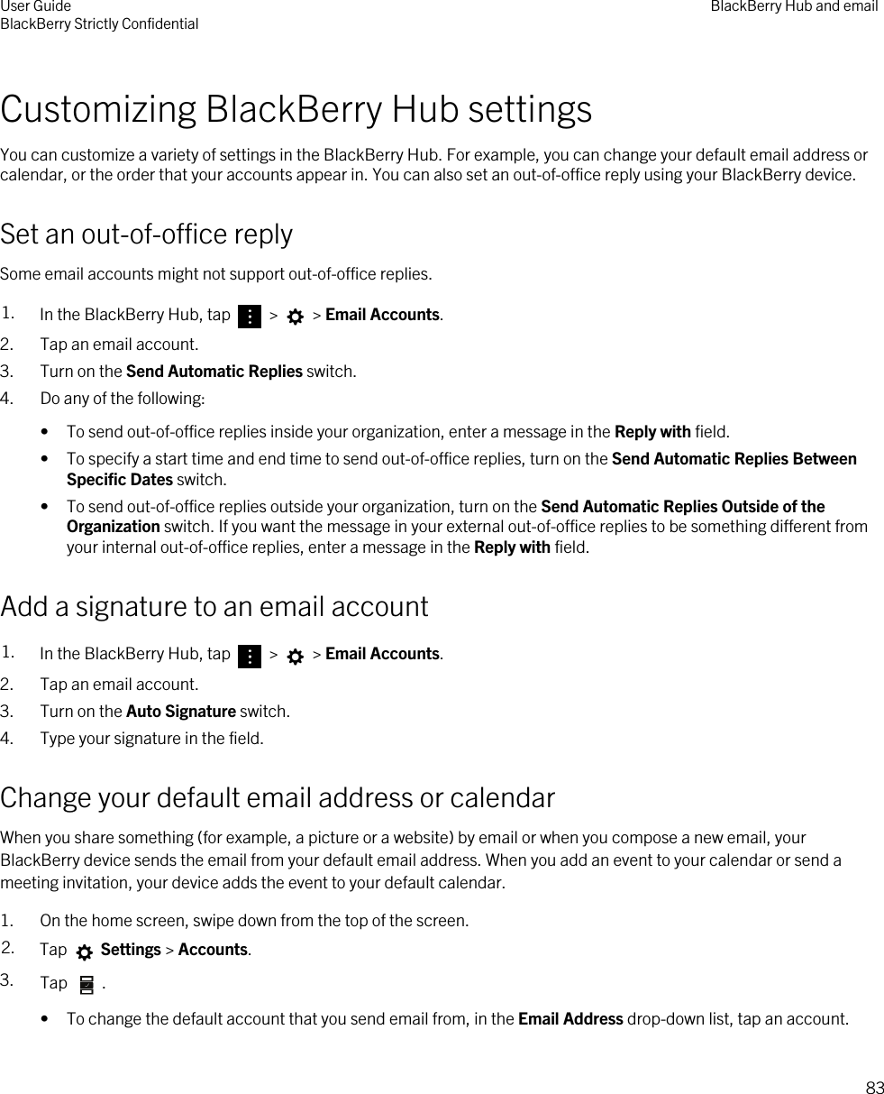 Customizing BlackBerry Hub settingsYou can customize a variety of settings in the BlackBerry Hub. For example, you can change your default email address or calendar, or the order that your accounts appear in. You can also set an out-of-office reply using your BlackBerry device.Set an out-of-office replySome email accounts might not support out-of-office replies.1. In the BlackBerry Hub, tap   &gt;   &gt; Email Accounts.2. Tap an email account.3. Turn on the Send Automatic Replies switch.4. Do any of the following:• To send out-of-office replies inside your organization, enter a message in the Reply with field.• To specify a start time and end time to send out-of-office replies, turn on the Send Automatic Replies Between Specific Dates switch.• To send out-of-office replies outside your organization, turn on the Send Automatic Replies Outside of the Organization switch. If you want the message in your external out-of-office replies to be something different from your internal out-of-office replies, enter a message in the Reply with field.Add a signature to an email account1. In the BlackBerry Hub, tap   &gt;   &gt; Email Accounts.2. Tap an email account.3. Turn on the Auto Signature switch.4. Type your signature in the field.Change your default email address or calendarWhen you share something (for example, a picture or a website) by email or when you compose a new email, your BlackBerry device sends the email from your default email address. When you add an event to your calendar or send a meeting invitation, your device adds the event to your default calendar.1. On the home screen, swipe down from the top of the screen.2. Tap   Settings &gt; Accounts.3. Tap  .• To change the default account that you send email from, in the Email Address drop-down list, tap an account.User GuideBlackBerry Strictly Confidential BlackBerry Hub and email83